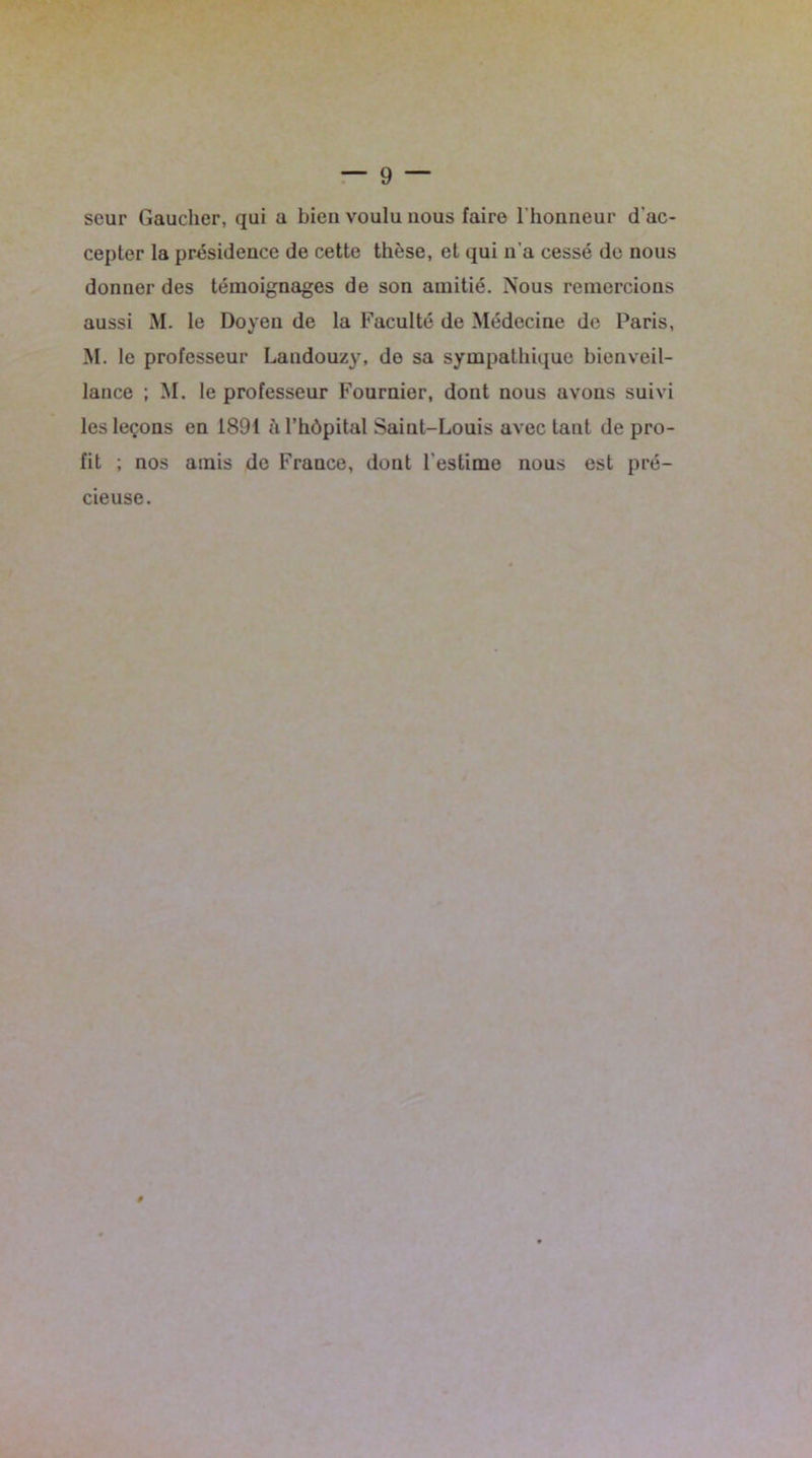 seur Gaucher, qui a bien voulu nous faire 1 honneur d’ac- cepter la présidence de cette thèse, et qui n'a cessé de nous donner des témoignages de son amitié. Nous remercions aussi M. le Doyen de la Faculté de Médecine de Paris, M. le professeur Landouzy, do sa sympathique bienveil- lance ; M. le professeur Fournier, dont nous avons suivi les leçons en 1891 à l’hôpital Saiut-Louis avec tant de pro- fit ; nos amis de France, dont l'estime nous est pré- cieuse. 0