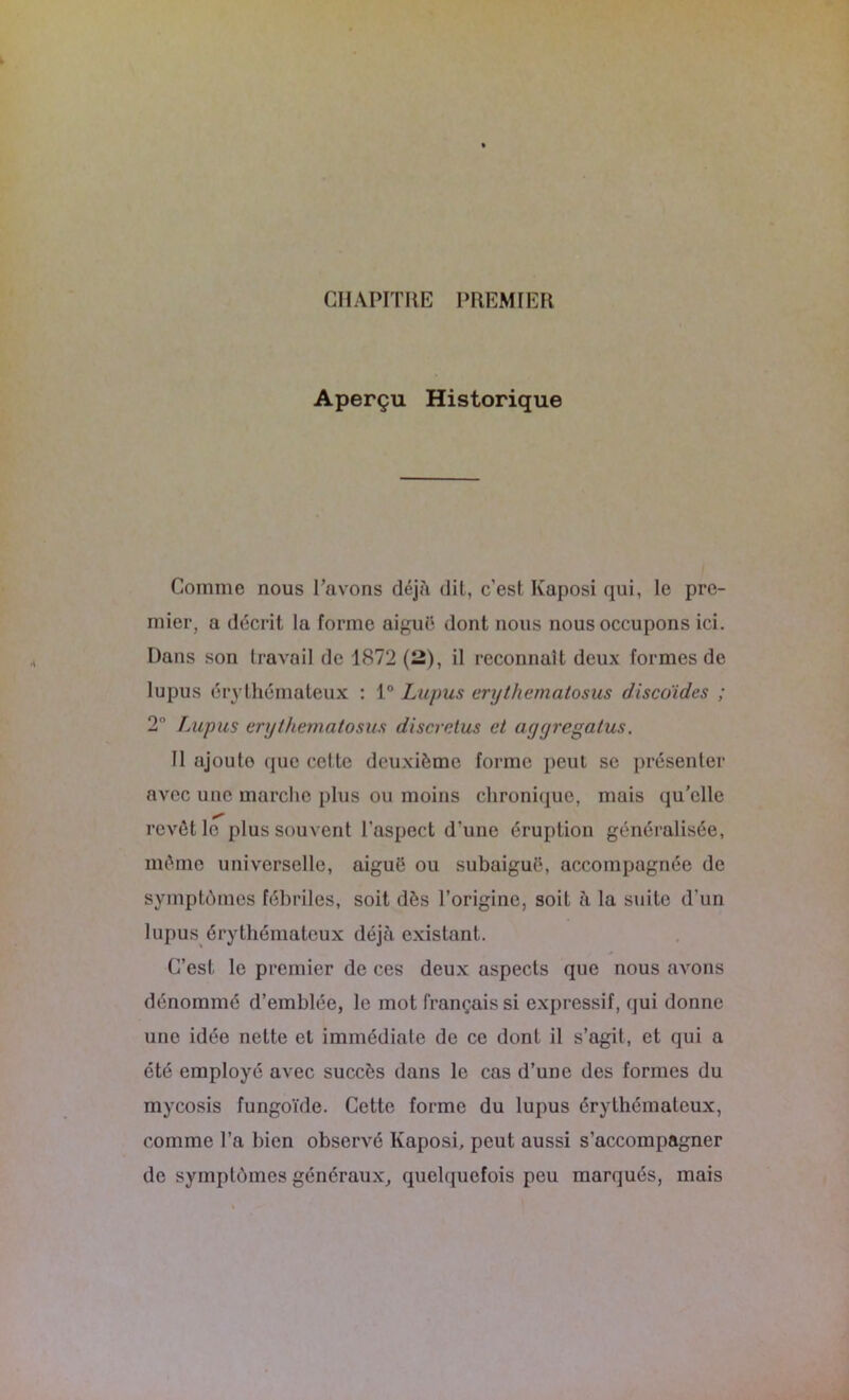 CHAPITRE PREMIER Aperçu Historique Comme nous l’avons déjà dit, c’est Kaposi qui, le pre- mier, a décrit la forme aiguë dont nous nous occupons ici. Dans son travail de 1872 (2), il reconnaît deux formes de lupus érythémateux : 1° Lupus erythematosus discoïdes ; 2° Lupus erythematosus discretus et ayyregatus. Il ajoute que cette deuxième forme peut se présenter avec une marche plus ou moins chronique, mais qu'elle revêt le plus souvent l’aspect d’une éruption généralisée, même universelle, aiguë ou subaiguë, accompagnée de symptômes fébriles, soit dès l’origine, soit à la suite d'un lupus érythémateux déjà existant. C’est le premier de ces deux aspects que nous avons dénommé d’emblée, le mot français si expressif, qui donne une idée nette et immédiate de ce dont il s’agit, et qui a ôté employé avec succès dans le cas d’une des formes du mycosis fungoïde. Cette forme du lupus érythémateux, comme l’a bien observé Kaposi, peut aussi s’accompagner de symptômes généraux, quelquefois peu marqués, mais