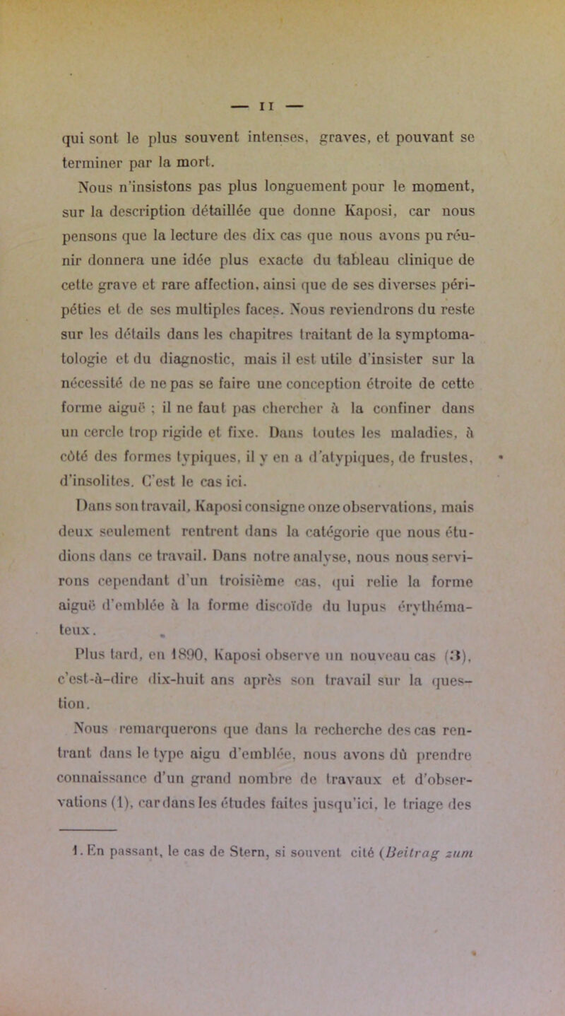 qui sont le plus souvent intenses, graves, et pouvant se terminer par la mort. Nous n'insistons pas plus longuement pour le moment, sur la description détaillée que donne Kaposi, car nous pensons que la lecture des dix cas que nous avons pu réu- nir donnera une idée plus exacte du tableau clinique de cette grave et rare affection, ainsi que de ses diverses péri- péties et de ses multiples faces. Nous reviendrons du reste sur les détails dans les chapitres traitant de la symptoma- tologie et du diagnostic, mais il est utile d'insister sur la nécessité de ne pas se faire une conception étroite de cette forme aiguë ; il ne faut pas chercher à la confiner dans un cercle trop rigide et fixe. Dans toutes les maladies, à côté des formes typiques, il y en a d’atypiques, de frustes, d’insolites. C est le cas ici. Dans son travail, Kaposi consigne onze observations, mais deux seulement rentrent dans la catégorie que nous étu- dions dans ce travail. Dans notre analyse, nous nous servi- rons cependant d’un troisième cas. qui relie la forme aiguë d’emblée à la forme discoïde du lupus érythéma- teux. Plus tard, en 1890, Kaposi observe un nouveau cas c'est-à-dire dix-huit ans après son travail sur la ques- tion. Nous remarquerons que dans la recherche des cas ren- trant dans le type aigu d’emblée, nous avons dû prendre connaissance d’un grand nombre de travaux et d’obser- vations (1), car dans les études faites jusqu’ici, le triage des 1. En passant, le cas de Stern, si souvent cité (Beitrag zuni