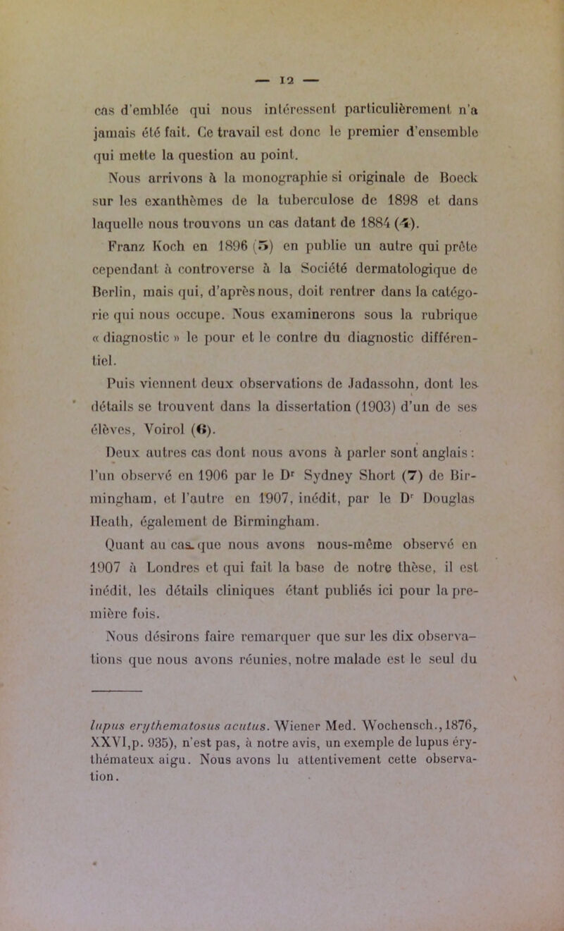 cas d’emblée qui nous intéressent particulièrement n’a jamais été fait. Ce travail est donc le premier d’ensemble qui mette la question au point. Nous arrivons è la monographie si originale de Boeck sur les exanthèmes de la tuberculose de 1898 et dans laquelle nous trouvons un cas datant de 1884 (*5). Franz Koch en 1896 (5) en publie un autre qui prête cependant à controverse à la Société dermatologique de Berlin, mais qui, d’après nous, doit rentrer dans la catégo- rie <pii nous occupe. Nous examinerons sous la rubrique « diagnostic » le pour et le contre du diagnostic différen- tiel. Puis viennent deux observations de .ladassohn, dont le& i détails se trouvent dans la dissertation (1903) d’un de ses élèves, Yoirol (f>). Deux autres cas dont nous avons h parler sont anglais : l’un observé en 1906 par le Dr Sydney Short (7) de Bir- mingham, et l’autre en 1907, inédit, par le Dr Douglas lïeath, également de Birmingham. Quant au calque nous avons nous-même observé en 1907 à Londres et qui fait la base de notre thèse, il est inédit, les détails cliniques étant publiés ici pour la pre- mière fois. Nous désirons faire remarquer que sur les dix observa- tions que nous avons réunies, notre malade est le seul du lupus enjthenintosus aculus. Wiener Med. Wochensch., 1876, XXVI,p. 935), n'est pas, k notre avis, un exemple de lupus éry- thémateux aigu. Nous avons lu attentivement cette observa- tion.