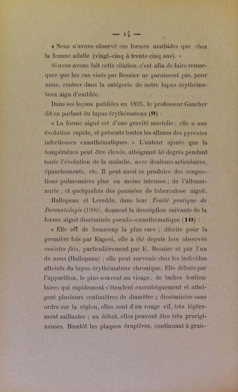 « Nous u’avons observe ces formes morbides que chez la femme adulte (vingt-cinq à trente-cinq ans). » Si nous avons fait cette citation, c’est afin de faire remar- quer que les cas visés par Besnier ne paraissent pas, pour nous, rentrer dans la catégorie de notre lupus érythéma- teux aigu d’emblée. Dans ses leçons publiées en 1895, le professeur Gaucher dit en parlant du lupus érythémateux (î>) : « La forme aiguë est d’une gravité mortelle ; elle a une évolution rapide, et présente toutes les allures des pyrexies infectieuses exanthématiques. » L’auteur ajoute que la température peut être élevée, atteignant 40 degrés pendant toute l’évolution delà maladie, avec douleurs articulaires, épanchements, etc. Il peut aussi se produire des conges- tions pulmonaires plus ou moins intenses ; de l’albumi- nurie ; et quelquefois des poussées de tuberculose aiguë. Hallopeau et Leredde, dans leur Traite pratique de Dermatologie (1900), donnent la description suivante de la forme aiguë disséminée pseudo-exanthématique (ÎO) : « Elle est de beaucoup la plus rare ; décrite pour la première fois par Kaposi, elle a été depuis lors observée maintes fois, particulièrement par E. Besnier et par l’un de nous (Hallopeau) ; elle peut survenir chez les individus atteints du lupus érythémateux chronique. Elle débute par l’apparition, le plus souvent au visage, de taches lenticu- laires qui rapidement s’étendent excentriquement et attei- gent plusieurs centimètres de diamètre ; disséminées sans ordre sur la région, elles sont d’un rouge vif, très légère- ment saillantes ; au début, elles peuvent être très prurigi- neuses. Bientôt les plaques éruptives, continuant à gran-