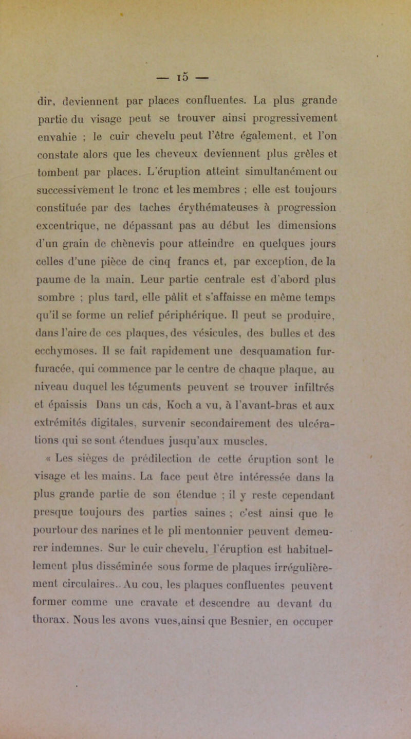 dir, deviennent par places confluentes. La plus grande partie du visage peut se trouver ainsi progressivement envahie ; le cuir chevelu peut l’être également, et l’on constate alors que les cheveux deviennent plus grêles et tombent par places. L'éruption atteint simultanément ou successivement le tronc et les membres ; elle est toujours constituée par des taches érythémateuses à progression excentrique, ne dépassant pas au début les dimensions d’un grain de chènevis pour atteindre en quelques jours celles d’une pièce de cinq francs et, par exception, de la paume de la main. Leur partie centrale est d'abord plus sombre ; plus tard, elle pAlit et s’affaisse en même temps qu’il se forme un relief périphérique. Il peut se produire, dans l’aire do ces plaques, des vésicules, des bulles et des ecchymoses. Il se fait rapidement une desquamation fur- furacée, qui commence par le centre de chaque plaque, au niveau duquel les téguments peuvent se trouver infiltrés et épaissis Dans un cds, Koch a vu, à l’avant-bras et aux extrémités digitales, survenir secondairement des ulcéra- tions qui se sont étendues jusqu’aux muscles. « Les sièges de prédilection de cette éruption sont le visage et les mains. La face peut être intéressée dans la plus grande partie de son étendue ; il y reste cependant presque toujours des parties saines ; o’est ainsi que le pourtour des narines et le pli moutonnier peuvent demeu- rer indemnes. Sur le cuir chevelu, l’éruption est habituel- lement plus disséminée sous forme de plaques irrégulière- ment circulaires. Au cou, les plaques confluentes peuvent former comme une cravate et descendre au devant du thorax. Nous les avons vues,ainsi que Besnicr, en occuper