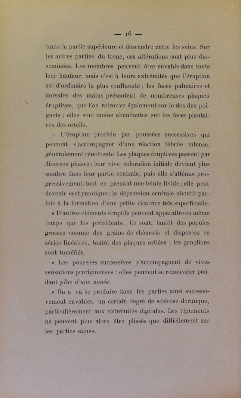 toute lu partie supérieure et descendre entre les seins. Sur les autres parties du tronc, ces altérations sont plus dis- séminées. Les membres peuvent être envahis dans toute leur hauteur, mais c’est à leurs extrémités que l’éruption est d’ordinaire la plus confluente ; les faces palmaires et dorsales des mains présentent de nombreuses plaques éruptives, que l’on retrouve également sur le-dos des poi- gnets ; elles sont moins abondantes sur les faces plantai- res des orteils. « L’éruplion procède par poussées successives qui peuvent s’accompagner d’une réaction fébrile intense, généralement rémittente. Les plaques éruptives passent par diverses phases : leur vive coloration initiale devient plus sombre dans leur partie centrale, puis elle s’atténue pro- gressivement, tout en prenant une teinte livide ; elle peut devenir eccliymotique ; la dépression centrale aboutit par- fois à la formation d’une petite cicatrice très superficielle. « D’autres éléments éruptifs peuvent apparaître en môme temps que les précédents. Ce sont, tantôt des papules grosses comme des grains de chônevis et disposées en séries linéaires, tantôt des plaques ortiées ; les ganglions sont tuméfiés, « Les poussées successives s’accompagnent de vives sensations prurigineuses ; elles peuvent se renouveler pen- dant plus d'une année. « On a vu se produire dans les parties ainsi successi- vement envahies, un certain degré de sclérose dermique, particulièrement aux extrémités digitales. Les téguments ne peuvent plus alors être plissés que difficilement sur les parties saines.