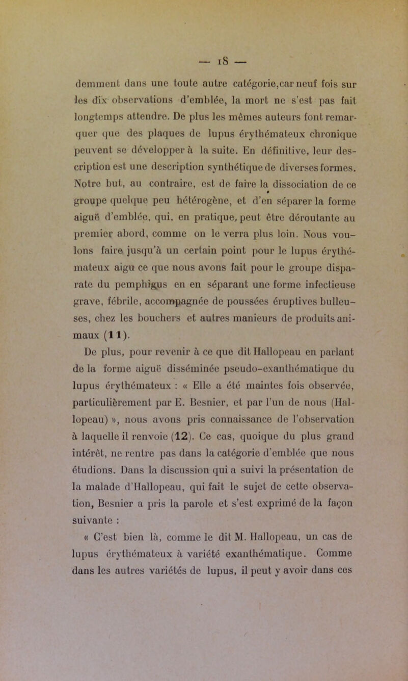 iS — déminent dans une toute autre catégorie,car neuf fois sur les dix observations d’emblée, la mort ne s’est pas fait longtemps attendre. De plus les mêmes auteurs font remar- quer cpie des plaques de lupus érythémateux chronique peuvent se développera la suite. En définitive, leur des- cription est une description synthétique de diverses formes. Notre but, au contraire, est de faire la dissociation de ce groupe quelque peu hétérogène, et d’en séparer la forme aiguë d’emblée, qui, en pratique, peut être déroutante au premier abord, comme on le verra plus loin. Nous vou- lons faire jusqu’à un certain point pour le lupus érythé- mateux aigu ce que nous avons fait pour le groupe dispa- rate du pemphigus en en séparant une forme infectieuse grave, fébrile, accompagnée de poussées éruptives bulleu- ses, chez les bouchers et autres manieurs de produits ani- maux (11). De plus, pour revenir à ce que dit Hallopeau en parlant de la forme aiguë disséminée pseudo-exanthématique du lupus érythémateux : « Elle a été maintes fois observée, particulièrement par E. Besnier, et par l’un de nous (Hal- lopeau) », nous avons pris connaissance de l’observation à laquelle il renvoie (12). Ce cas, quoique du plus grand intérêt, ne rentre pas dans la catégorie d’emblée que nous étudions. Dans la discussion qui a suivi la présentation de la malade d'Hallopeau, qui fait le sujet de cette observa- tion, Besnier a pris la parole et s’est exprimé de la façon suivante : « C’est bien là, comme le dit M. Hallopeau, un cas de lupus érythémateux à variété exanthématique. Comme dans les autres variétés de lupus, il peut y avoir dans ces