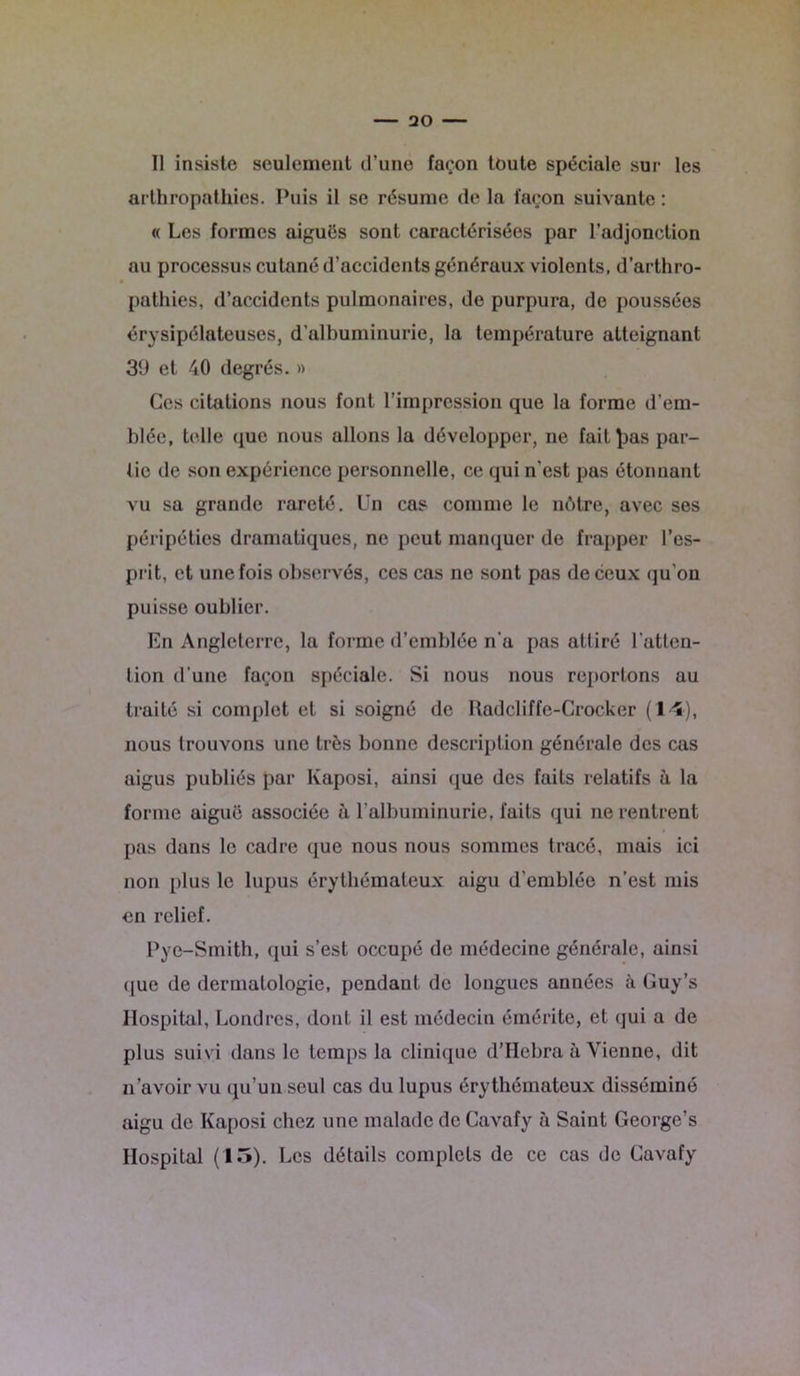 Il insiste seulement d’une façon toute spéciale sur les arthropathies. Puis il se résume de la façon suivante : « Les formes aiguës sont caractérisées par l’adjonction au processus cutané d’accidents généraux violents, d’arthro- pathies, d’accidents pulmonaires, de purpura, de poussées érysipélateuses, d'albuminurie, la température atteignant 3d et 40 degrés. » Ces citations nous font l’impression que la forme d’em- blée, telle que nous allons la développer, ne fait^as par- tie de son expérience personnelle, ce qui n'est pas étonnant vu sa grande rareté. Un cas comme le nôtre, avec ses péripéties dramatiques, ne peut manquer de frapper l'es- prit, et une fois observés, ces cas ne sont pas de ceux qu’on puisse oublier. En Angleterre, la forme d’emblée n’a pas attiré l'atten- tion d’une façon spéciale. Si nous nous reportons au traité si complet et si soigné de Hadcliffe-Crocker (14), nous trouvons une très bonne description générale des cas aigus publiés par Kaposi, ainsi que des faits relatifs à la forme aiguë associée à l'albuminurie, faits qui ne rentrent pas dans le cadre que nous nous sommes tracé, mais ici non plus le lupus érythémateux aigu d’emblée n’est mis en relief. Pye-Smith, qui s’est occupé de médecine générale, ainsi que de dermatologie, pendant de longues années à Guy’s Hospital, Londres, dont il est médecin émérite, et qui a de plus suivi dans le temps la clinique d’Hebra à Vienne, dit n’avoir vu qu’un seul cas du lupus érythémateux disséminé aigu de Kaposi chez une malade de Cavafy à Saint George’s Hospital (15). Les détails complets de ce cas de Cavafy