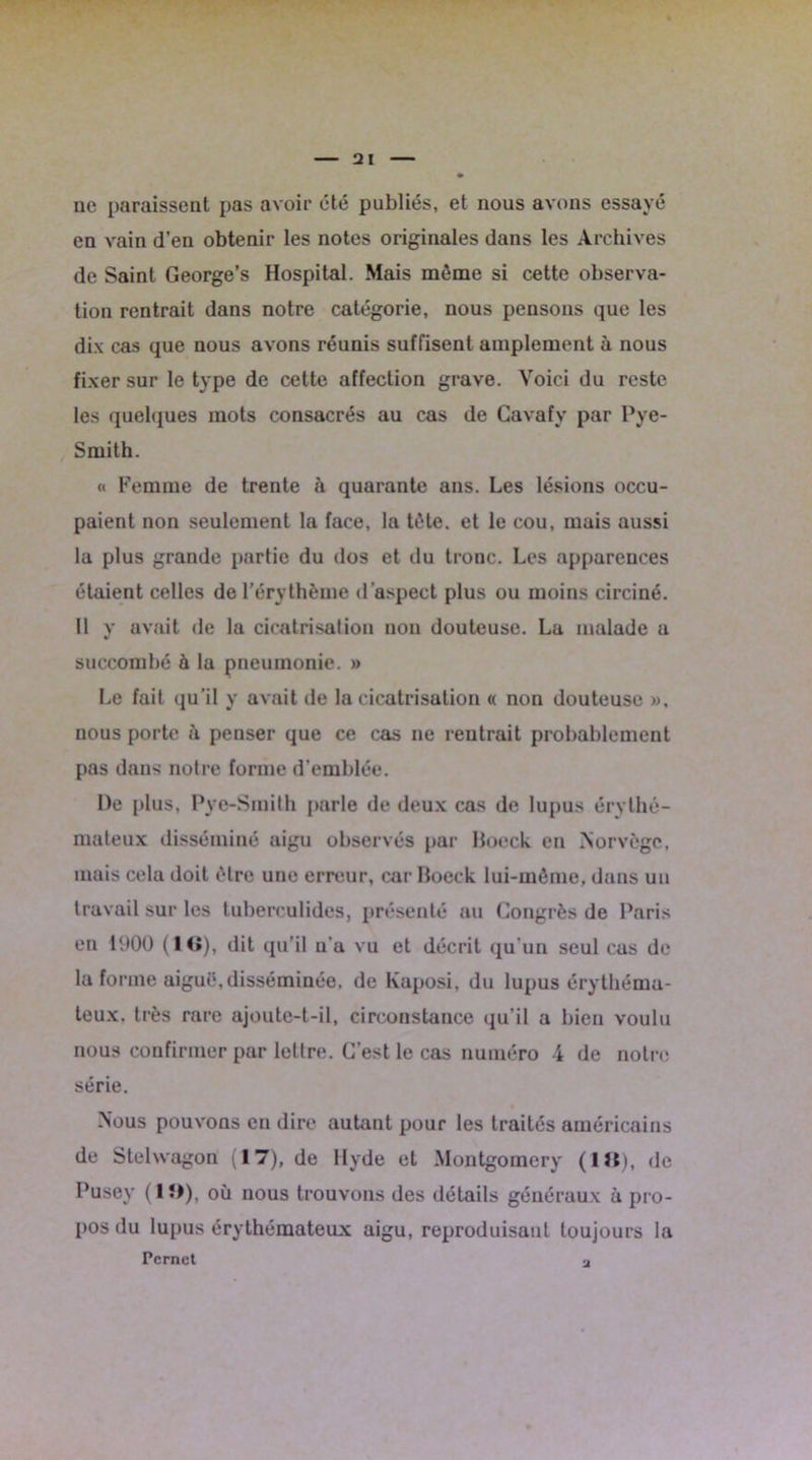 • ne paraissent pas avoir été publiés, et nous avons essayé en vain d’en obtenir les notes originales dans les Archives de Saint George’s Hospital. Mais même si cette observa- tion rentrait dans notre catégorie, nous pensons que les dix cas que nous avons réunis suffisent amplement à nous fixer sur le type de cette affection grave. Voici du reste les quelques mots consacrés au cas de Cavafy par Pye- Smith. « Femme de trente à quarante ans. Les lésions occu- paient non seulement la face, la tête, et le cou, mais aussi la plus grande partie du dos et du tronc. Les apparences étaient celles de l’érythème d’aspect plus ou moins circiné. Il y avait de la cicatrisation non douteuse. La malade a succombé à la pneumonie. » Le fait qu’il y avait de la cicatrisation « non douteuse ». nous porte à penser que ce cas ne rentrait probablement pas dans notre forme d’emblée. De plus, Pye-Smith parle de deux cas de lupus érythé- mateux disséminé aigu observés par Boeck en Norvège, mais cela doit être une erreur, car Boeck lui-même, dans un travail sur les tubereulides, présenté au Congrès de Paris en 1900 (1(1), dit qu'il n’a vu et décrit qu’un seul eus de la forme aiguë.disséminée, de Kaposi, du lupus érythéma- teux. très rare ajoute-t-il, circonstance qu’il a bien voulu nous confirmer par lettre. C’est le cas numéro 4 de notre série. Nous pouvons en dire autant pour les traités américains de Stehvagon (17), de Hyde et Montgomery (lit), de Pusey (1D), où nous trouvons des détails généraux à pro- pos du lupus érythémateux aigu, reproduisant toujours la Pcrnct a
