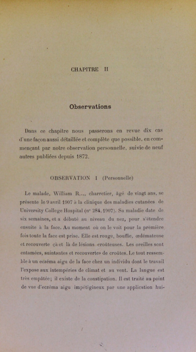 Observations Dans ce chapitre nous passerons en revue dix cas d’une façon aussi détaillée et complète que possible, en com- mençant par notre observation personnelle, suivie de neuf autres publiées depuis 1872. OBSERVATION I (Personnelle) Le malade, William R..., charretier, âgé de vingt ans, se présente le 9 avril 1907 à la clinique des maladies cutanées de Universily College Hospital (n° 284.1907). Sa maladie date de six semaines, et a débuté au niveau du nez, pour s’étendre ensuite à la face. Au moment où on le voit pour la première fois toute la face est prise. Elle est rouge, bouffie, œdémateuse et recouverte çàet là de lésions croûleuses. Les oreilles sont entamées, suintantes et recouvertes de croûtes. Le tout ressem- ble à un eczéma aigu de la face chez un individu dont le travail l’expose aux intempéries de climat et au vent. La langue est très empâtée; il existe de la constipation. Il est traité au point de vue d'eczéma aigu impétigineux par une application hui- /