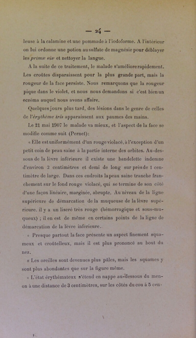 leuse à la calamine et une pommade à l’iodoforme. A l’intérieur on lui ordonne une potion au sulfate de magnésie pour déblayer les primve viiv et nettoyer la langue. A la suite de ce traitement, le malade s’améliore rapidement. Les croûtes disparaissent pour la plus grande part, mais la rougeur de la face persiste. Nous remarquons que la rougeur pique dans le violet, et nous nous demandons si c’est bien un eczéma auquel nous avons affaire. Quelques jours plus tard, des lésions dans le genre de celles de Xèrijth'eme iris apparaissent aux paumes des mains. Le 21 mai 1907 le malade va mieux, et l’aspect de la face se modifie comme suit (Pernet): « Elle est uniformément d’un rouge violacé, à l'exception d’un petit coin de peau saine à la partie interne des orbites. Au-des- sous de la lèvre inférieure il existe une bandelette indemne d’environ 2 centimètres et demi de long surprèsde 1 cen- timètre de large. Dans ces endroits la peau saine tranche fran- chement sur le fond rouge violacé, qui se termine de son côté d’une façon linéaire, marginée, abrupte. Au niveau de la ligne supérieure de démarcation delà muqueuse de la lèvre supé- rieure. il y a un liseré très rouge (hémorragique et sous-mu- queux) ; il en est de même en certains points de la ligne de démarcation de la lèvre inférieure. « Presque partout la face présente un aspect finement squa- meux et croùtelleux, mais il est plus prononcé au bout du nez. « Les oreilles sont devenues plus pâles, mais les squames y sont plus abondantes que sur la figure même. « L’état érythémateux s’étend en nappe au-dessous du men- on à une distance de 3 centimètres, sur les côtés du cou à 5 cen- \ i
