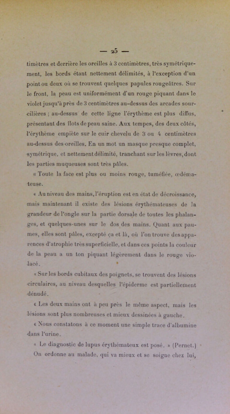 timètres et derrière les oreilles à 3 centimètres, très symétrique- ment, les bords étant nettement délimités, à l’exception d’un point ou deux où se trouvent quelques papules rougeâtres. Sur le front, la peau est uniformément d’un rouge piquant dans le violet jusqu’à près de 3 centimètres au-dessus des arcades sour- cilières ; au-dessus de cette ligne l’érythème est plus diffus, présentant des îlots de peau saine. Aux tempes, des deux côtés, l’érythème empiète sur le cuir chevelu de 3 ou â centimètres au-dessus des oreilles. En un mot un masque presque complet, -symétrique, et nettement délimité, tranchant sur les lèvres, dont les parties muqueuses sont très pâles. « Toute la face est plus ou moins rouge, tuméfiée, œdéma- teuse. « Au niveau des mains, l’éruption est en état de décroissance, mais maintenant il existe des lésions érythémateuses de la grandeur de l’ongle sur la partie dorsale de toutes les phalan- ges, et quelques-unes sur le dos des mains. Quant aux pau- mes, elles sont pâles, excepté <;a et là, où l’on trouve des appa- rences d’atrophie très superficielle, et dans ces points la couleur de la peau a un ton piquant légèrement dans le rouge vio- lacé . • « Sur les bords cubitaux des poignets, se trouvent des lésions circulaires, au niveau desquelles l’épiderme est partiellement dénudé. < Les deux mains ont à peu près le même aspect, mais les lésions sont plus nombreuses et mieux dessinées à gauche. 4 ^ous constatons à ce moment une simple trace d albumine dans l’urine. “ Le diagnostic de lupus érythémateux est posé. » (Pernet.) On ordonne au malade, qui va mieux et se soigne chez lui,