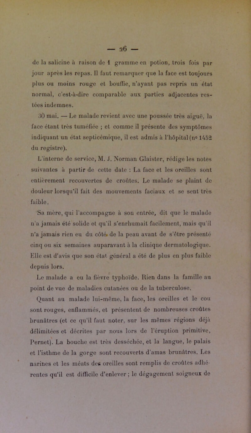 de la salicine à raison de 1 gramme en potion, trois fois par jour après les repas. Il faut remarquer que la face est toujours plus ou moins rouge et bouille, n’ayant pas repris un état normal, c’est-à-dire comparable aux parties adjacentes res- tées indemnes. 3Û mai. — Le malade revient avec une poussée très aiguë, la face étant très tuméfiée ; et comme il présente des symptômes indiquant un état septicémique, il est admis à l’hôpital (n° 1452 du registre). L'interne de service, M. J. Norman Glaister, rédige les notes suivantes à partir de cette date : La face et les oreilles sont entièrement recouvertes de croûtes. Le malade se plaint de douleur lorsqu’il fait des mouvements faciaux et se sent très faible. Sa mère, qui l’accompagne à sou entrée, dit que le malade n’a jamais été solide et qu’il s’enrhumait facilement, mais qu'il n’a jamais rien eu du côté* de la peau avant de s’ôtre présenté cinq ou six semaines auparavant à la cliniqne dermatologique. Elle est d’avis que son état général a été de plus en plus faible depuis lors. Le malade a eu la fièvre typhoïde. Rien dans la famille au point de vue de maladies cutanées ou de la tuberculose. Quant au malade lui-même, la face, les oreilles et le cou sont rouges, enflammés, et présentent de nombreuses croûtes brunâtres (et ce qu’il faut noter, sur les mêmes régions déjà délimitées et décrites par nous lors de l’éruption primitive, Pernet). La bouche est très desséchée, et la langue, le palais et l’isthme de la gorge sont recouverts d'amas brunâtres. Les narines et les méats des oreilles sont remplis de croûtes adhé- rentes qu’il est difficile d’enlever; le dégagement soigneux de