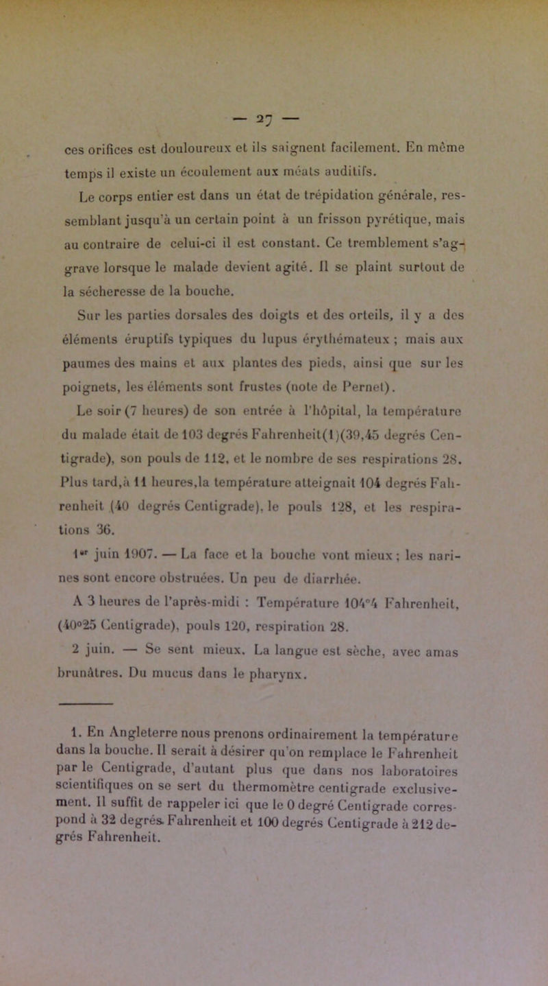 ces orifices est douloureux et ils saignent facilement. En même temps il existe un écoulement aux méats auditifs. Le corps entier est dans un état de trépidation générale, res- semblant jusqu'à un certain point à un frisson pyrétique, mais au contraire de celui-ci il est constant. Ce tremblement s’ag- grave lorsque le malade devient agité. 11 se plaint surtout de la sécheresse de la bouche. Sur les parties dorsales des doigts et des orteils, il y a des éléments éruptifs typiques du lupus érythémateux ; mais aux paumes des mains et aux plantes des pieds, ainsi que sur les poignets, les éléments sont frustes (note de Pernel). Le soir (7 heures) de son entrée à l’hôpital, la température du malade était de 103 degrés Fahrenheit(l)(39,45 degrés Cen- tigrade), son pouls de 112, et le nombre de ses respirations 28. Plus tard,à 11 heures,la température atteignait 104 degrés Fah- renheit (40 degrés Centigrade), le pouls 128, et les respira- tions 36. lr juin 1007. — La face et la bouche vont mieux; les nari- nes sont encore obstruées. Un peu de diarrhée. A 3 heures de l’après-midi : Température 104°4 Fahrenheit, (40°25 Centigrade), pouls 120, respiration 28. 2 juin. — Se sent mieux. La langue est sèche, avec amas brunâtres. Du mucus dans le pharynx. 1. En Angleterre nous prenons ordinairement la température dans la bouche. Il serait à désirer qu'on remplace le Fahrenheit par le Centigrade, d autant plus que dans nos laboratoires scientifiques on se sert du thermomètre centigrade exclusive- ment. 11 suffit de rappeler ici que le 0 degré Centigrade corres- pond à 32 degrés. Fahrenheit et 100 degrés Centigrade à 212 de- grés Fahrenheit.