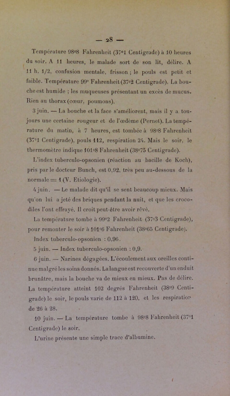 Température 98°8 Fahrenheit (37°1 Centigrade) à 10 heures du soir. A 11 heures, le malade sort de son lit, délire. A 11 h. 1/2, confusion mentale, frisson ; le pouls est petit et faible. Température 99° Fahrenheit (37°2 Centigrade). La bou- che est humide ; les muqueuses présentant un excès de mucus. Rien au thorax (cœur, poumons). 3 juin. — La bouche et la face s’améliorent, mais il y a tou- jours une certaine rougeur et de l’œdème (Pernel). La tempé- rature du matin, à 7 heures, est tombée à 98n8 Fahrenheit (37° 1 Centigrade), pouls 112, respiration 24. Mais le soir, le thermomètre indique 1018 Fahrenheit (38°75 Centigrade). L’index tuberculo-opsonien (réaction au bacille de Koch), pris par le docteur Bunch, est 0,92, très peu au-dessous de la normales 1 (V. Etiologie). 4 juin. — Le malade dit qu’il se sent beaucoup mieux. Mais qu’on lui a jeté des briques pendant la nuit, et que les croco- diles l’ont effrayé. Il croit peut-être avoir rêvé. La température tombe à 99°2 Fahrenheit (37f,3 Centigrade), pour remonter le soir à 101°6 Fahrenheit (38flG5 Centigrade). Index tuberculo-opsonien : 0,90. 5 juin. — Index tuberculo-opsonien : 0,9. 6 juin. — Narines dégagées. L’écoulement aux oreilles conti- nue malgré les soins donnés. Lalangueest recouverte d'un enduit brunâtre, mais la bouche va de mieux en mieux. Pas de délire. La température atteint 102 degrés Fahrenheit (38°9 Centi- grade) le soir, le pouls varie de 112 à 120, et les respiration de 26 à 28. 10 juin. — La température tombe à 98°8 Fahrenheit (37°1 Centigrade) le soir. L’urine présente une simple trace d’albumine.