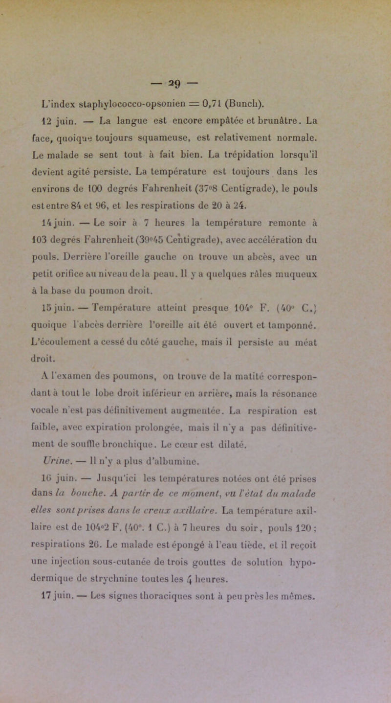 L’index stapliylococco-opsonien = 0,71 (Bunch). 12 juin. — La langue est encore empâtée et brunâtre. La face, quoique toujours squameuse, est relativement normale. Le malade se sent tout à fait bien. La trépidation lorsqu’il devient agité persiste. La température est toujours dans les environs de 100 degrés Fahrenheit (37°8 Centigrade), le pouls est entre 84 et 06, et les respirations de 20 à 24. 14 juin. — Le soir à 7 heures la température remonte à 103 degrés Fahrenheit (39°45 Centigrade), avec accélération du pouls. Derrière l’oreille gauche on trouve un abcès, avec un petit orifice au niveau delà peau. 11 va quelques râles muqueux à la base du poumon droit. 15juin. — Température atteint presque 104° F. (40° C.) quoique l'abcès derrière l’oreille ait été ouvert et tamponné. L’écoulement a cessé du côté gauche, mais il persiste au méat droit. A l’examen des poumons, on trouve de la matité correspon- dant à tout le lobe droit inférieur en arrière, mais la résonance vocale n’est pas définitivement augmentée. La respiration est faible, avec expiration prolongée, mais il n'y a pas définitive- ment de souille bronchique. Le cœur est dilaté. Urine. — 11 n’y a plus d'albumine. 10 juin. — Jusqu'ici les températures notées ont été prises dans la bouche. >4 partir de ce moment, vu l'êtut du malade elles sont prises dans le creux axillaire. La température axil- laire est de 104°2 F. (40°. 1 C.) à 7 heures du soir, pouls 120 ; respirations 20. Le malade est épongé à l'eau tiède, et il reçoit une injection sous-cutanée de trois gouttes de solution hypo- dermique de strychnine toutes les 4 heures. 17 juin. — Les signes thoraciques sont à peu près les mêmes.