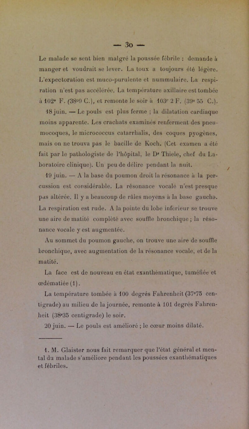 — 3 o — Le malade se seul bien malgré la poussée fébrile : demande à manger et voudrait se lever. La toux a toujours été légère. L’expectoration est mueo-purulente et nummulaire. La respi- ration n’est pas accélérée. La température axillaire est tombée à 102® F. (38°9 C.), et remonte le soir à 103r 2 F. (39° 55 C.). 18 juin. — Le pouls est plus ferme ; la dilatation cardiaque moins apparente. Les crachats examinés renferment des pneu- mocoques, le micrococcus catarrhalis, des coques pyogènes, mais on ne trouva pas le bacille de Koch. (Cet examen a été fait par le pathologiste de l’hôpital, le Dr Tliiele, chef du La- boratoire clinique). Un peu de délire pendant la nuit. 19 juin. — A la base du poumon droit la résonance à la per- cussion est considérable. La résonance vocale n’est presque pas altérée. 11 y a beaucoup de râles moyens à la base gauclia. La respiration est rude. A la pointe du lobe inferieur se trouve une aire de matité complète avec souille bronchique ; la réso- nance vocale y est augmentée. Au sommet du poumon gauche, on trouve une aire de souffle bronchique, avec augmentation de la résonance vocale, et de la matité. La face est de nouveau en état exanthématique, tuméfiée et œdématiée (1). La température tombée à 100 degrés Fahrenheit (37°75 cen- tigrade) au milieu de la journée, remonte à 101 degrés Fahren- heit (38°35 centigrade) le soir. 20 juin. — Le pouls est amélioré ; le cœur moins dilaté. 1. M. Glaister nous fait remarquer que l’état général et men- tal du malade s’améliore pendant les poussées exanthématiques et fébriles. \