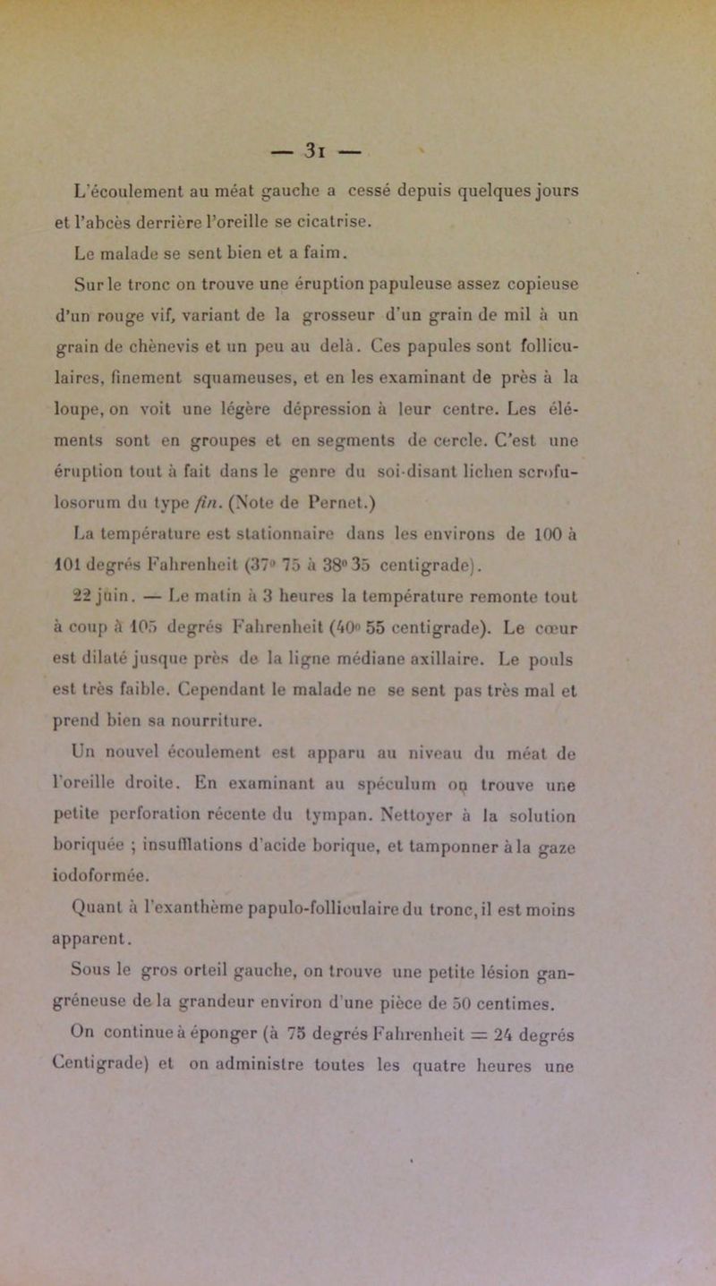 L'écoulement au méat gauche a cessé depuis quelques jours et l’abcès derrière l’oreille se cicatrise. Le malade se sent bien et a faim. Sur le tronc on trouve une éruption papuleuse assez copieuse d’un rouge vif, variant de la grosseur d'un grain de mil à un grain de chènevis et un peu au delà. Ces papules sont follicu- laires. finement squameuses, et en les examinant de près à la loupe, on voit une légère dépression à leur centre. Les élé- ments sont en groupes et en segments de cercle. C’est une éruption tout à fait dans le genre du soi-disant lichen scrofu- losorum du type fin. (Note de Pernet.) La température est stationnaire dans les environs de 100 à 101 degrés Fahrenheit (37 75 à 38°35 centigrade). 22 juin. — Le matin à 3 heures la température remonte tout à coup à 105 degrés Fahrenheit (40° 55 centigrade). Le cœur est dilaté jusque près de la ligne médiane axillaire. Le pouls est très faible. Cependant le malade ne se sent pas très mal et prend bien sa nourriture. Un nouvel écoulement est apparu au niveau du méat de l’oreille droite. En examinant au spéculum op trouve une petite perforation récente du tympan. Nettoyer à la solution boriquée ; insulllations d’acide borique, et tamponner à la gaze iodoformée. Quant a l’exanthème papulo-follieulaire du tronc, il est moins apparent. Sous le gros orteil gauche, on trouve une petite lésion gan- gréneuse delà grandeur environ d’une pièce de 50 centimes. On continue à éponger (à 75 degrés Fahrenheit = 24 degrés Centigrade) et on administre toutes les quatre heures une /