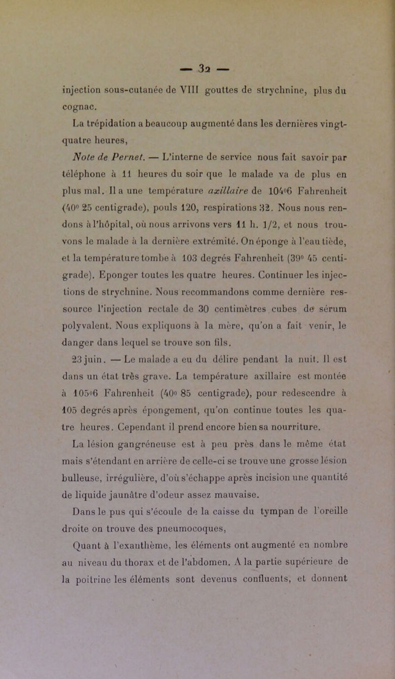 cognac. La trépidation a beaucoup augmenté dans les dernières vingt- quatre heures, Note de Pernet. — L’interne de service nous fait savoir par téléphone à 11 heures du soir que le malade va de plus en plus mal. Il a une température axillaire de 104°6 Fahrenheit (40° 25 centigrade), pouls 120, respirations 32. Nous nous ren- dons à l’hôpital, où nous arrivons vers 11 h. 1/2, et nous trou- vons le malade à la dernière extrémité. On éponge à l’eau tiède, el la température tombe à 103 degrés Fahrenheit (39° 45 centi- grade). Eponger toutes les quatre heures. Continuer les injec- tions de strychnine. Nous recommandons comme dernière res- source l’injection rectale de 30 centimètres cubes de sérum polyvalent. Nous expliquons à la mère, qu’on a fait venir, le danger dans lequel se trouve son lils. 23 juin. — Le malade a eu du délire pendant la nuit. 11 est dans un état très grave. La température axillaire est montée à 105»G Fahrenheit (40» 85 centigrade), pour redescendre à 105 degrés après épongement, qu’on continue toutes les qua- tre heures. Cependant il prend encore bien sa nourriture. La lésion gangréneuse est à peu près dans le même état mais s’étendant en arrière de celle-ci se trouve une grosse lésion bulleuse, irrégulière, d’où s’échappe après incision une quantité de liquide jaunâtre d'odeur assez mauvaise. Dans le pus qui s’écoule de la caisse du tympan de l'oreille droite on trouve des pneumocoques, Quant à l’exanthème, les éléments ont augmenté en nombre au niveau du thorax et de l’abdomen. A la partie supérieure de la poitrine les éléments sont devenus coniluents, et donnent