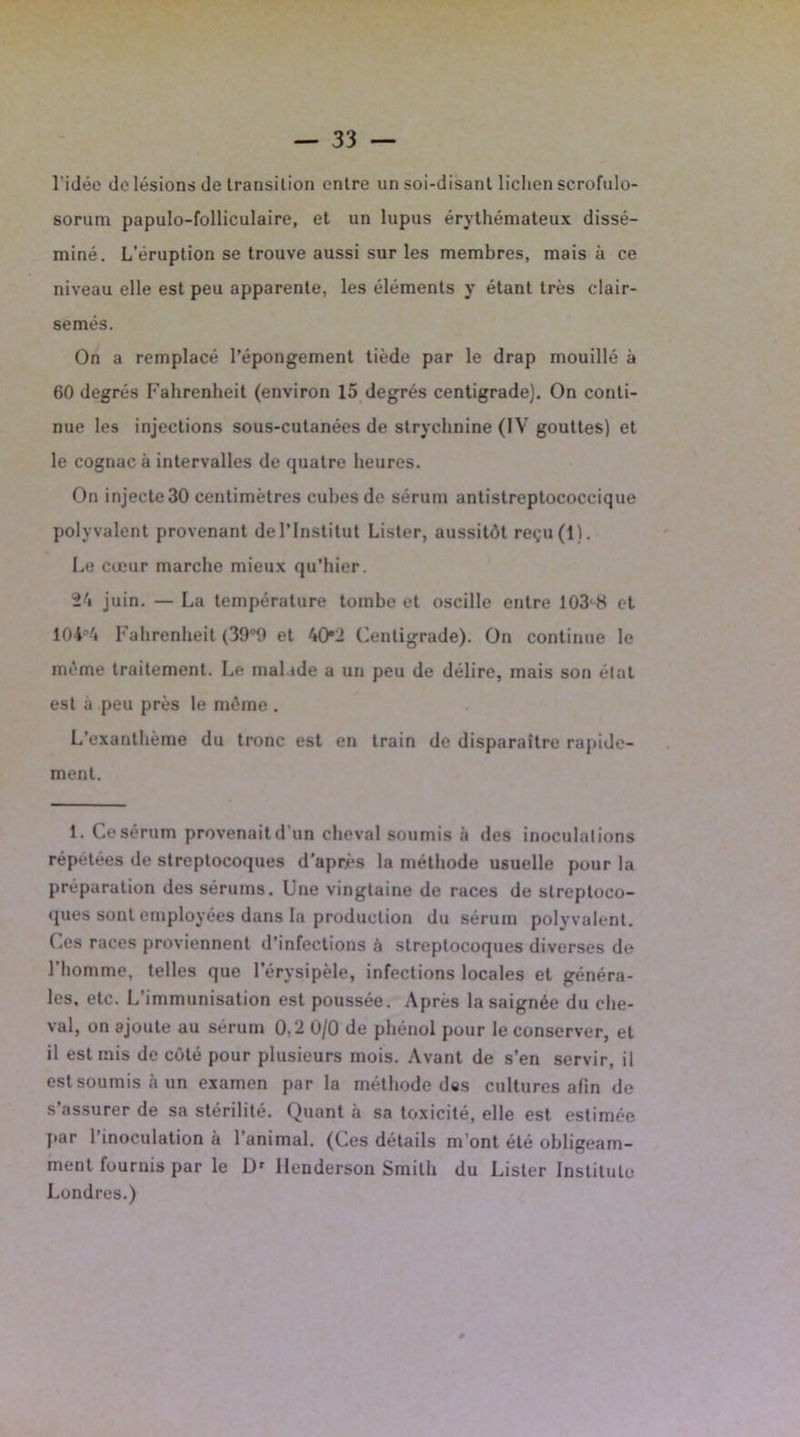 l'idée de lésions de transition entre un soi-disant lichen scrofulo- sorum papulo-folliculaire, et un lupus érythémateux dissé- miné. L’éruption se trouve aussi sur les membres, mais à ce niveau elle est peu apparente, les éléments y étant très clair- semés. On a remplacé l’épongement tiède par le drap mouillé à 60 degrés Fahrenheit (environ 15 degrés centigrade). On conti- nue les injections sous-cutanées de strychnine (IV gouttes) et le cognac à intervalles de quatre heures. On injecte30 centimètres cubes de sérum antistreptococcique polyvalent provenant de l’Institut Lister, aussitôt reçu(l). Le cœur marche mieux qu’hier. 24 juin. — La température tombe et oscille entre 103c8 et 104°4 Fahrenheit (39°0 et 40*2 Centigrade). On continue le même traitement. Le malade a un peu de délire, mais son état est à peu près le même . L’exanthème du tronc est en train de disparaître rapide- ment. 1. Ce sérum provenait d’un cheval soumis à des inoculations répétées de streptocoques d’après la méthode usuelle pour la préparation des sérums. Une vingtaine de races de streptoco- ques sont employées dans la production du sérum polyvalent. Ces races proviennent d’infections à streptocoques diverses de l’homme, telles que l’érysipèle, infections locales et généra- les, etc. L’immunisation est poussée. Après la saignée du che- val, on ajoute au sérum 0,2 0/0 de phénol pour le conserver, et il est mis de côté pour plusieurs mois. Avant de s’en servir, il est soumis à un examen par la méthode des cultures afin de s’assurer de sa stérilité. Quant à sa toxicité, elle est estimée par l’inoculation à l’animal. (Ces détails m’ont été obligeam- ment fournis par le I> Ilenderson Smith du Lister Institule Londres.)
