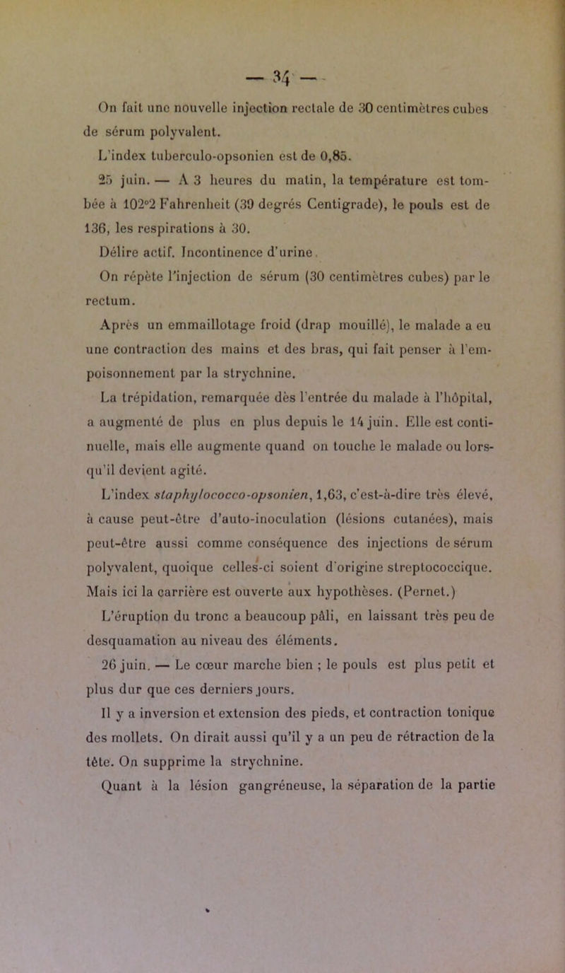 On fuit une nouvelle injection rectale de 30 centimètres cubes de sérum polyvalent. L'index tuberculo-opsonien est de 0,85. 25 juin. — A3 heures du matin, la température est tom- bée à 10’2°2 Fahrenheit (39 degrés Centigrade), le pouls est de 136, les respirations à 30. Délire actif. Incontinence d’urine , On répète l’injection de sérum (30 centimètres cubes) parle rectum. Après un emmaillotage froid (drap mouillé), le malade a eu une contraction des mains et des bras, qui fait penser à l’em- poisonnement par la strychnine. La trépidation, remarquée dès l’entrée du malade à l’hôpital, a augmenté de plus en plus depuis le 14 juin. Elle est conti- nuelle, mais elle augmente quand on touche le malade ou lors- qu’il devient agité. L’index slaphy/ococco-opsonien, 1,63, c’est-à-dire très élevé, à cause peut-être d’auto-inoculalion (lésions cutanées), mais peut-être aussi comme conséquence des injections de sérum polyvalent, quoique celles-ci soient d’origine streptococcique. 4 Mais ici la carrière est ouverte aux hypothèses. (Pernet.) L’éruption du tronc a beaucoup pâli, en laissant très peu de desquamation au niveau des éléments. 26 juin. — Le cœur marche bien ; le pouls est plus petit et plus dur que ces derniers jours. Il y a inversion et extension des pieds, et contraction tonique des mollets. On dirait aussi qu’il y a un peu de rétraction de la tète. On supprime la strychnine. Quant à la lésion gangréneuse, la séparation de la partie