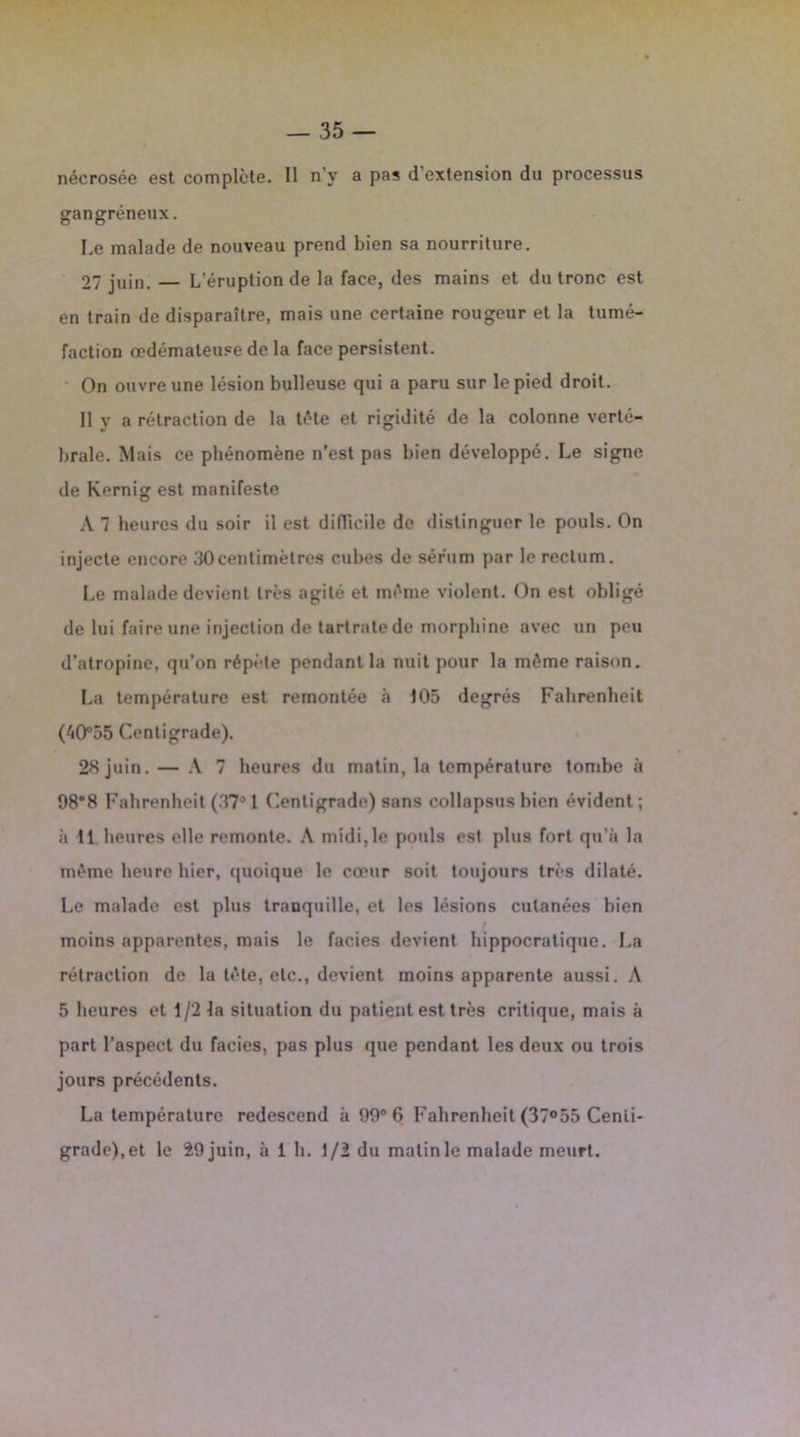 gangréneux. I,e malade de nouveau prend bien sa nourriture. 07 juin. — L’éruption de la face, des mains et du tronc est en train de disparaître, mais une certaine rougeur et la tumé- faction œdémateuse de la face persistent. On ouvre une lésion bulleuse qui a paru sur le pied droit. Il v a rétraction de la tête et rigidité de la colonne verté- braie. Mais ce phénomène n’est pas bien développé. Le signe de Kernig est manifeste A 7 heures du soir il est difficile de distinguer le pouls. On injecte encore 30centimètres cubes de sérum par le rectum. Le malade devient très agité et même violent. On est obligé de lui faire une injection de tartrate de morphine avec un peu d’atropine, qu’on répète pendant la nuit pour la même raison. La température est remontée à 105 degrés Fahrenheit (40°55 Centigrade). 28 juin. — A 7 heures du matin, la température tombe à 98*8 Fahrenheit (37° 1 Centigrade) sans collapsus bien évident ; à 11 heures elle remonte. A midi,le pouls est plus fort qu’à la même heure hier, quoique le cœur soit toujours très dilaté. Le malade est plus tranquille, et les lésions cutanées bien moins apparentes, mais le faciès devient hippocratique. La rétraction de la tête, etc., devient moins apparente aussi. A 5 heures et 1/2 la situation du patient est très critique, mais à part l’aspect du faciès, pas plus que pendant les deux ou trois jours précédents. La température redescend à 99° 6 Fahrenheit (37°55 Centi- grade),et le 29juin, à 1 h. 1/2 du matinle malade meurt.
