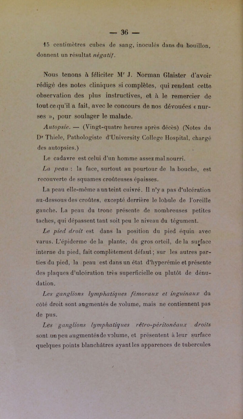 15 centimètres cubes de sang, inoculés dans du bouillon, donnent un résultat négatif. Nous tenons h féliciter Mr J. Norman Glaister d’avoir rédigé des notes cliniques si complètes, qui rendent cette observation des plus instructives, et à le remercier de tout ce qu’il a fait, avec le concours de nos dévouées « nur- ses », pour soulager le malade. Autopsie. — (Vingt-quatre heures après décès) (Notes du Dr Thiele, Pathologiste d’University College Hospital, chargé des autopsies.) Le cadavre est celui d’un homme assez mal nourri. La peau : la face, surtout au pourtour de la bouche, est recouverte de squames croùteuses épaisses. La peau elle-même a un teint cuivré. Il n’y a pas d’ulcération au-dessous des croûtes, excepté derrière le lobule de l’oreille gauche. La peau du tronc présente de nombreuses petites taches, qui dépassent tant soit peu le niveau du tégument. Le pied droit est dans la position du pied équin avec varus. L’épiderme delà plante, du gros orteil, delà surface i interne du pied, fait complètement défaut ; sur les autres par- ties du pied, la peau est dans un état d’hyperémie et présente des plaques d’ulcération très superficielle ou plutôt de dénu- dation. Les ganglions lymphatiques fémoraux et inguinaux du côté droit sont augmentés de volume, mais ne contiennent pas de pus. Les ganglions lymphatiques rétro-péritonéaux droits sont un peu augmentés de volume, et présentent à leur surface quelques points blanchâtres ayant les apparences de tubercules