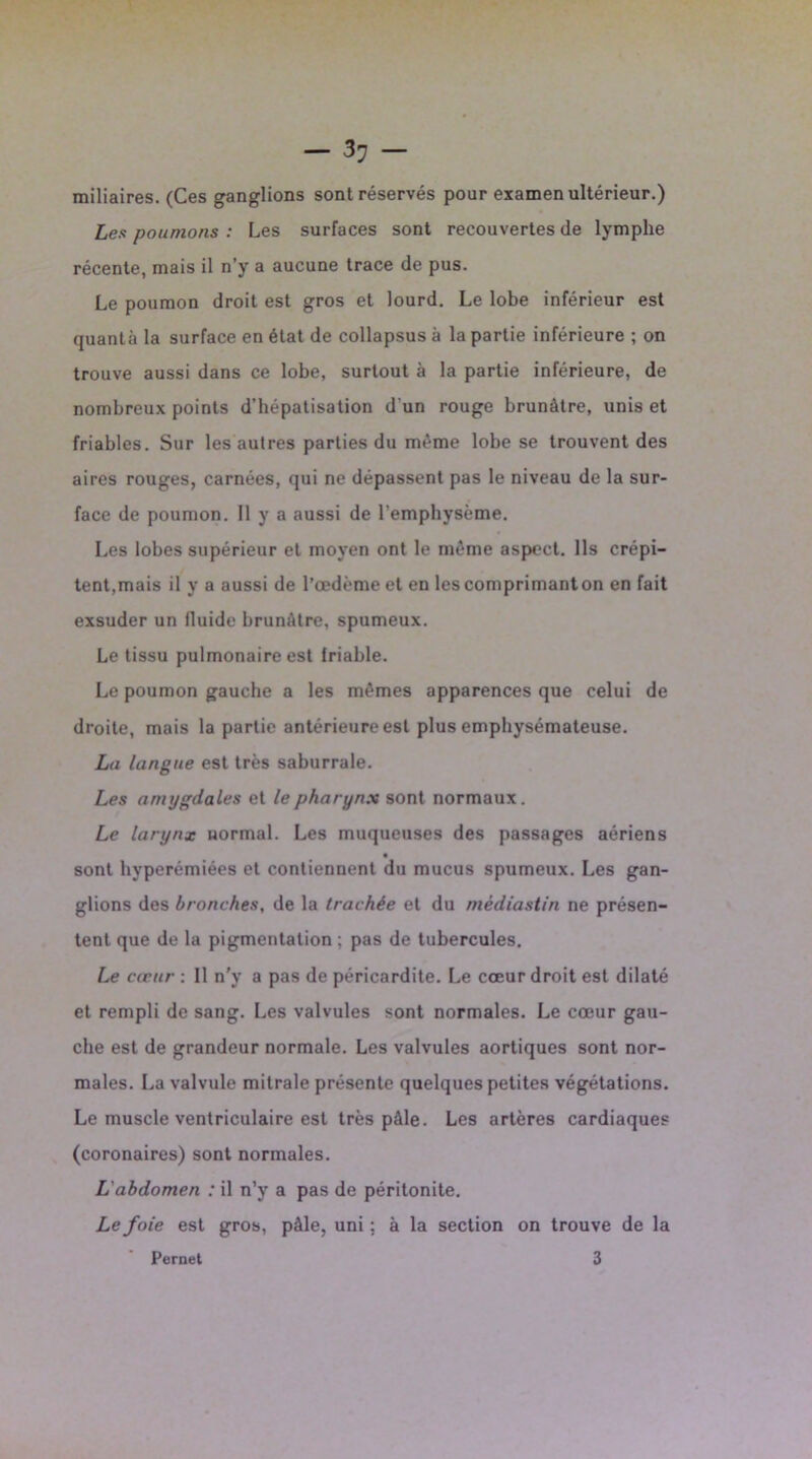 -li- minaires. (Ces ganglions sont réservés pour examen ultérieur.) Les poumons : Les surfaces sont recouvertes de lymphe récente, mais il n’y a aucune trace de pus. Le poumon droit est gros et lourd. Le lobe inférieur est quanta la surface en état de collapsus à la partie inférieure ; on trouve aussi dans ce lobe, surtout à la partie inférieure, de nombreux points d’hépatisation d'un rouge brunâtre, unis et friables. Sur les autres parties du même lobe se trouvent des aires rouges, carnées, qui ne dépassent pas le niveau de la sur- face de poumon. 11 y a aussi de l’emphysème. Les lobes supérieur et moyen ont le même aspect. Ils crépi- tent,mais il y a aussi de l’œdème et en les comprimanton en fait exsuder un tluide brunâtre, spumeux. Le tissu pulmonaire est friable. Le poumon gauche a les mêmes apparences que celui de droite, mais la partie antérieure est plus emphysémateuse. Lu langue est très saburrale. Les amygdales et le pharynx sont normaux. Le larynx normal. Les muqueuses des passages aériens sont hyperémiées et contiennent du mucus spumeux. Les gan- glions des bronches, de la trachée et du mèdiastin ne présen- tent que de la pigmentation ; pas de tubercules. Le cœur : Il n'y a pas de péricardite. Le cœur droit est dilaté et rempli de sang. Les valvules sont normales. Le cœur gau- che est de grandeur normale. Les valvules aortiques sont nor- males. La valvule mitrale présente quelques petites végétations. Le muscle ventriculaire est très pAle. Les artères cardiaques (coronaires) sont normales. L'abdomen : il n’y a pas de péritonite. Le foie est gros, pâle, uni ; à la section on trouve de la