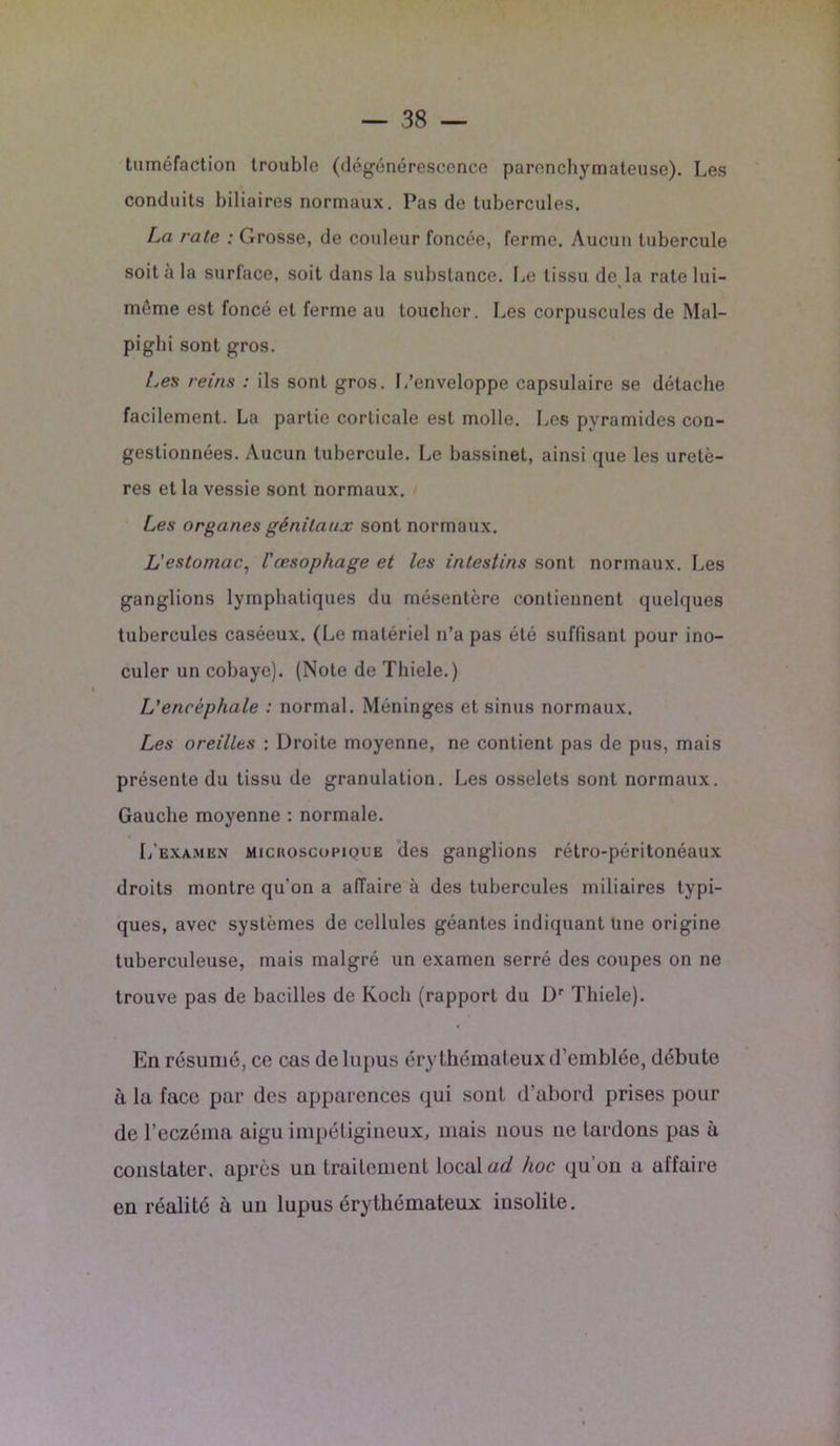tuméfaction trouble (dégénérescence parenchymateuse). Les conduits biliaires normaux. Pas de tubercules. La rate : Grosse, de couleur foncée, ferme. Aucun tubercule soit à la surface, soit dans la substance. Le tissu de la rate lui- même est foncé et ferme au toucher. Les corpuscules de Mal- piglii sont gros. Les reins : ils sont gros. L’enveloppe capsulaire se détache facilement. La partie corticale est molle. Les pyramides con- gestionnées. Aucun tubercule. Le bassinet, ainsi que les uretè- res et la vessie sont normaux. Les organes génitaux sont normaux. L'estomac., l'œsophage et les intestins sont normaux. Les ganglions lymphatiques du mésentère contiennent quelques tubercules caséeux. (Le matériel n’a pas été suffisant pour ino- culer un cobaye). (Note de Thiele.) L'encéphale : normal. Méninges et sinus normaux. Les oreilles : Droite moyenne, ne contient pas de pus, mais présente du tissu de granulation. Les osselets sont normaux. Gauche moyenne : normale. 1/exa.men miciioscoimoue des ganglions rétro-péritonéaux droits montre qu’on a affaire à des tubercules miliaires typi- ques, avec systèmes de cellules géantes indiquant line origine tuberculeuse, mais malgré un examen serré des coupes on ne trouve pas de bacilles de Koch (rapport du Dr Thiele). En résumé, ce cas de lupus érythémateux d’emblée, débute à la face par des apparences qui sont d'abord prises pour de l’eczéma aigu impétigineux, mais nous 11e tardons pas à constater, après un traitement local ad hoc qu’on a affaire en réalité à un lupus érythémateux insolite.