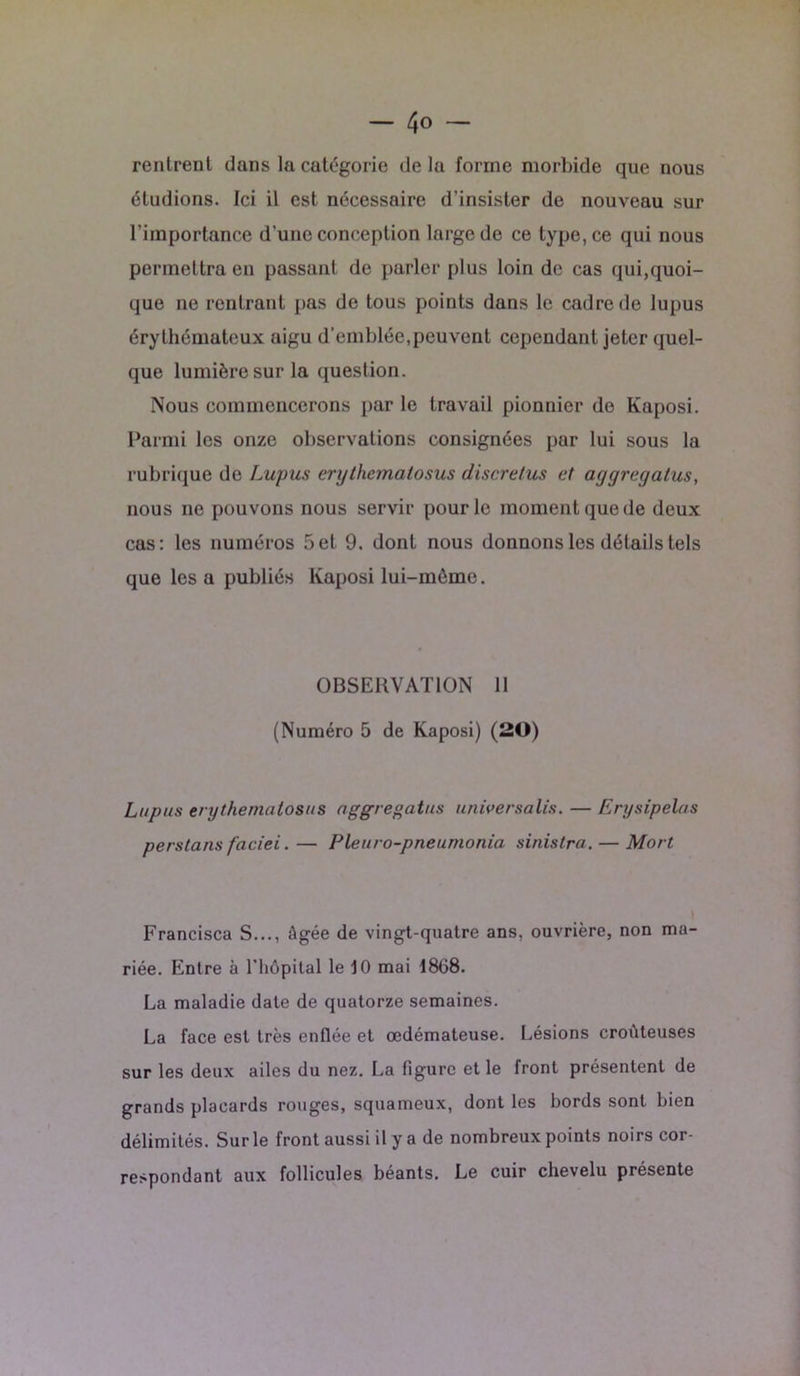 — 4° — rentrent dans la catégorie de la forme morbide que nous étudions. Ici il est nécessaire d’insister de nouveau sur l’importance d'une conception large de ce type, ce qui nous permettra en passant de parler plus loin de cas qui,quoi- que ne rentrant pas de tous points dans le cadre de lupus érythémateux aigu d’emblée,peuvent cependant jeter quel- que lumière sur la question. Nous commencerons parle travail pionnier de Kaposi. Parmi les onze observations consignées par lui sous la rubrique de Lupus erythematosus discrelus et aggregatus, nous ne pouvons nous servir pour le moment que de deux cas: les numéros 5et 9. dont nous donnons les détails tels que les a publiés Kaposi lui-mème. OBSERVATION 11 (Numéro 5 de Kaposi) (20) Lupus erythematosus aggregatus univer salis. — Erysipelas perstans faciei. — Pleuro-pneumonia sinistra. — Mort Francisca S..., Agée de vingt-quatre ans, ouvrière, non ma- riée. Entre à l'hôpital le 10 mai 1868. La maladie date de quatorze semaines. La face est très enflée et œdémateuse. Lésions croùteuses sur les deux ailes du nez. La figure et le front présentent de grands placards rouges, squameux, dont les bords sont bien délimités. Sur le front aussi il y a de nombreux points noirs cor- respondant aux follicules béants. Le cuir chevelu présente