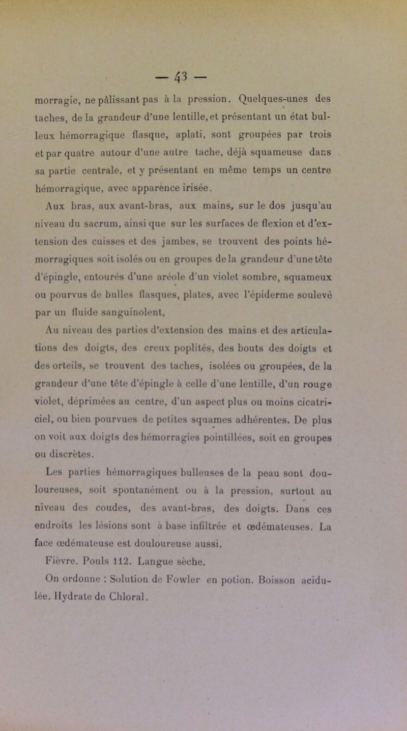 morragie, ne pâlissant pas à la pression. Quelques-unes des taches, de la grandeur d’une lentille, et présentant un état bul- leux hémorragique llasque, aplati, sont groupées par trois et par quatre autour d’une autre tache, déjà squameuse dans sa partie centrale, et y présentant en même temps un centre hémorragique, avec apparence irisée. Aux bras, aux avant-bras, aux mains, sur le dos jusqu’au niveau du sacrum, ainsi que sur les surfaces de flexion et d’ex- tension des cuisses et des jambes, se trouvent des points hé- morragiques soit isolés ou en groupes delà grandeur d’une tête d’épingle, entourés d’une aréole d'un violet sombre, squameux ou pourvus de bulles flasques, plates, avec l’épiderme soulevé par un fluide sanguinolent. Au niveau des parties d’extension des mains et des articula- tions des doigts, des creux poplités, des bouts des doigts et des orteils, se trouvent des taches, isolées ou groupées, de la grandeur d’une tête d’épingle à celle d'une lentille, d’un rouge violet, déprimées au centre, d'un aspect plus ou moins cicatri- ciel, ou bien pourvues de petites squames adhérentes. De plus on voit aux doigts des hémorragies pointillées, soit en groupes ou discrètes. Les parties hémorragiques bulleuses de la peau sont dou- loureuses, soit spontanément ou à la pression, surtout au niveau des coudes, des avant-bras, des doigts. Dans ces endroits les lésions sont à base infiltrée et œdémateuses. La face œdémateuse est douloureuse aussi. Fièvre. Pouls 112. Langue sèche. On ordonne : Solution de Fowler en potion. Boisson acidu- lée. Hydrate do Chloral.