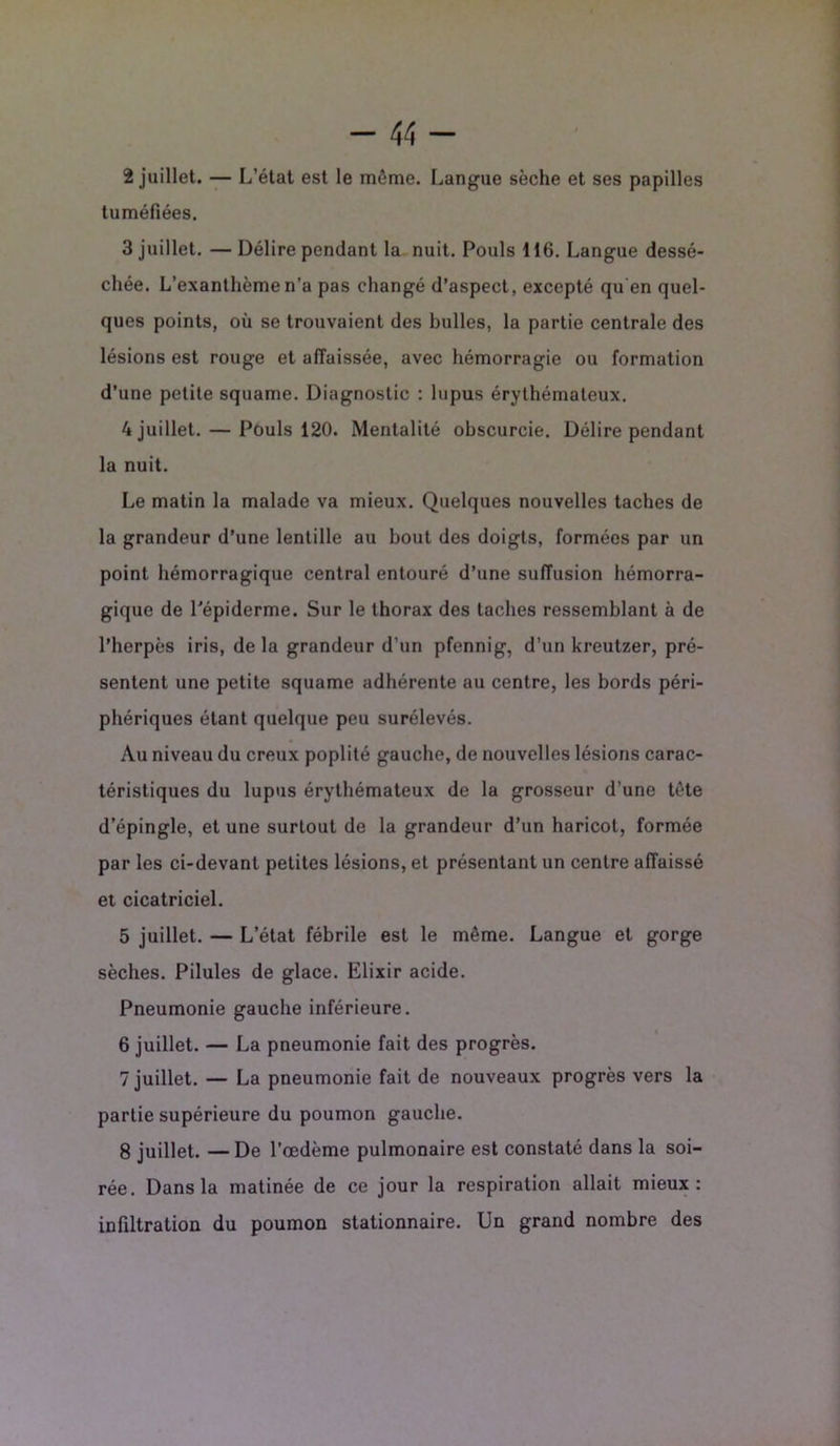 2 juillet. — L’état est le môme. Langue sèche et ses papilles tuméfiées. 3 juillet. —Délire pendant la nuit. Pouls 116. Langue dessé- chée. L’exanthème n’a pas changé d’aspect, excepté qu en quel- ques points, où se trouvaient des bulles, la partie centrale des lésions est rouge et affaissée, avec hémorragie ou formation d’une petite squame. Diagnostic : lupus érythémateux. 4 juillet. — Pouls 120. Mentalité obscurcie. Délire pendant la nuit. Le matin la malade va mieux. Quelques nouvelles taches de la grandeur d’une lentille au bout des doigts, formées par un point hémorragique central entouré d’une suffusion hémorra- gique de Pépiderme. Sur le thorax des taches ressemblant à de l’herpès iris, de la grandeur d’un pfennig, d’un kreutzer, pré- sentent une petite squame adhérente au centre, les bords péri- phériques étant quelque peu surélevés. Au niveau du creux poplité gauche, de nouvelles lésions carac- téristiques du lupus érythémateux de la grosseur d’une tète d’épingle, et une surtout de la grandeur d’un haricot, formée par les ci-devant petites lésions, et présentant un centre affaissé et cicatriciel. 5 juillet. — L’état fébrile est le même. Langue et gorge sèches. Pilules de glace. Elixir acide. Pneumonie gauche inférieure. 6 juillet. — La pneumonie fait des progrès. 7 juillet. — La pneumonie fait de nouveaux progrès vers la partie supérieure du poumon gauche. 8 juillet. — De l’œdème pulmonaire est constaté dans la soi- rée. Dans la matinée de ce jour la respiration allait mieux: infiltration du poumon stationnaire. Un grand nombre des