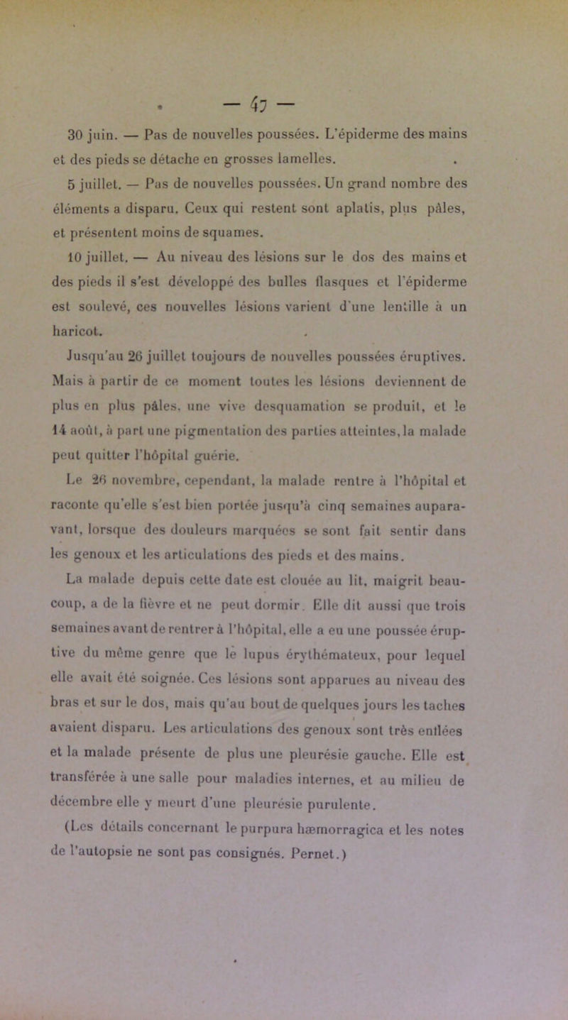 30 juin. — Pas de nouvelles poussées. L’épiderme des mains et des pieds se détache en grosses lamelles. 5 juillet. — Pas de nouvelles poussées. Un grand nombre des éléments a disparu. Ceux qui restent sont aplatis, plus pâles, et présentent moins de squames. 10 juillet. — Au niveau des lésions sur le dos des mains et des pieds il s’est développé des bulles llasques et l'épiderme est soulevé, ces nouvelles lésions varient d’une lentille à un haricot. Jusqu’au 26 juillet toujours de nouvelles poussées éruptives. Mais à partir de ce moment toutes les lésions deviennent de plus en plus pâles, une vive desquamation se produit, et le 14 août, à part une pigmentation des parties atteintes,la malade peut quitter l’hôpital guérie. Le 26 novembre, cependant, la malade rentre à l’hôpital et raconte qu’elle s’est bien portée jusqu’à cinq semaines aupara- vant, lorsque des douleurs marquées se sont fait sentir dans les genoux et les articulations des pieds et des mains. La malade depuis cette date est clouée au lit. maigrit beau- coup, a de la fièvre et ne peut dormir Elle dit aussi que trois semaines avant de rentrer à l’hôpital, elle a eu une poussée érup- tive du môme genre que le lupus érythémateux, pour lequel elle avait été soignée. Ces lésions sont apparues au niveau des bras et sur le dos, mais qu’au bout de quelques jours les taches I avaient disparu. Les articulations des genoux sont très entlées et la malade présente de plus une pleurésie gauche. Elle est transférée a une salle pour maladies internes, et au milieu de décembre elle y meurt d’une pleurésie purulente. (Les détails concernant le purpura hæmorragica et les notes de l'autopsie ne sont pas consignés. Pernet.)
