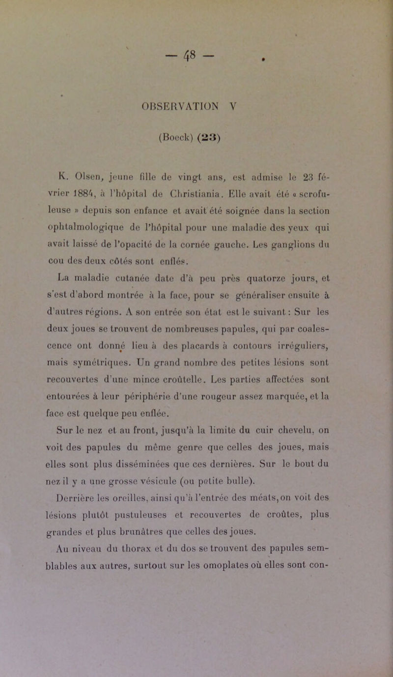 OBSERVATION V (Boeck) (123) K. Olsen, jeune fille de vingt ans, est admise le 23 fé- vrier 1884, à l’hôpital de Christiania. Elle avait été « scrofu- leuse » depuis son enfance et avait été soignée dans la section ophtalmologique de l’hôpital pour une maladie des yeux qui avait laissé de l’opacité de la cornée gauche. Les ganglions du cou des deux côtés sont enflés. La maladie cutanée date d’à peu près quatorze jours, et s’est d’abord montrée à la face, pour se généraliser ensuite à d’autres régions. A son entrée son état est le suivant : Sur les deux joues se trouvent de nombreuses papules, qui par coales- cence ont donné lieu à des placards à contours irréguliers, mais symétriques. Un grand nombre des petites lésions sont recouvertes d'une mince croùtelle. Les parties affectées sont entourées à leur périphérie d’une rougeur assez marquée, et la face est quelque peu enflée. Sur le nez et au front, jusqu’à la limite du cuir chevelu, on voit des papules du même genre que celles des joues, mais elles sont plus disséminées que ces dernières. Sur le bout du nez il y a une grosse vésicule (ou petite bulle). Derrière les oreilles, ainsi qu’à l’entrée des méats,on voit des lésions plutôt pustuleuses et recouvertes de croûtes, plus grandes et plus brunâtres que celles des joues. Au niveau du thorax et du dos se trouvent des papules sem- blables aux autres, surtout sur les omoplates où elles sont con-