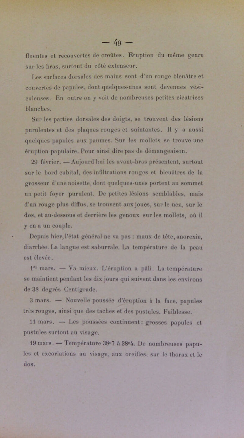 fliicnles et recouvertes de croûtes. Eruption du même genre sur les bras, surtout du côté extenseur. Les surfaces dorsales des mains sont d'un rouge bleuâtre et couvertes de papules, dont quelques-unes sont devenues vési- culeuscs. F.n outre on y voit de nombreuses petites cicatrices blanches. Sur les parties dorsales des doigts, se trouvent des lésions purulentes et des plaques rouges et suintantes. Il y a aussi quelques papules aux paumes. Sur les mollets se trouve une éruption papillaire. Pour ainsi dire pas de démangeaison. 29 février. —Aujourd'hui les avant-bras présentent, surtout sur le bord cubital, des infiltrations rouges et bleuâtres de la grosseur d'une noisette, dont quelques-unes portent au sommet un petit foyer purulent. De petites lésions semblables, mais d’un rouge plus diffus, se trouvent aux joues, sur le nez, sur le dos, et au-dessous et derrière les genoux sur les mollets, où il y en a un couple. Depuis hier,l’état général ne va pas : maux de tète, anorexie, diarrhée. La langue est sahurrale. La température de la peau est élevée. l*r mars. — Va mieux. L’éruption a pâli. La température se maintient pendant les dix jours qui suivent dans les environs de 38 degrés Centigrade. 3 mars. — Nouvelle poussée d’éruption à la face, papules très rouges, ainsi que des taches et des pustules. Faiblesse. 11 mars. — Les poussées continuent: grosses papules et pustules surtout au visage. 19 mars.— Température 38°7 à38°4. De nombreuses papu- les et excoriations au visage, aux oreilles, sur le thorax et le dos.
