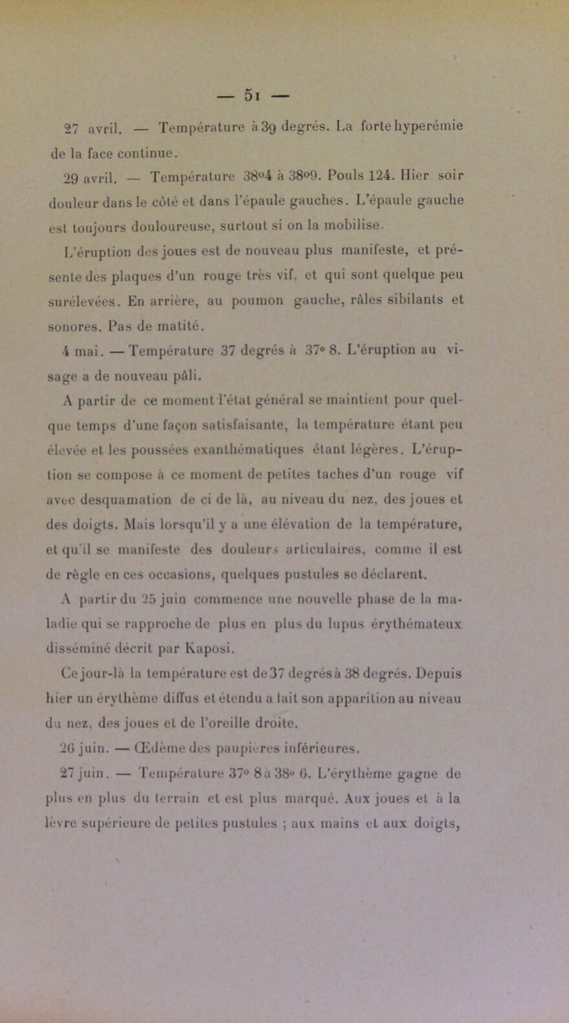 de la face continue. 29 avril. — Température 38°4 à 38<>9. Pouls 124. Hier soir douleur dans le côté et dans l’épaule gauches. L’épaule gauche est toujours douloureuse, surtout si on la mobilise. L’éruption des joues est de nouveau plus manifeste, et pré- sente des plaques d’un rouge très vif. et qui sont quelque peu surélevées. En arrière, au poumon gauche, râles sibilants et sonores. Pas de matité. 4 mai. —Température 37 degrés à 37° 8. L’éruption au vi- sage a de nouveau pâli. A partir de ce moment l’état général se maintient pour quel- que temps d’une façon satisfaisante, la température étant peu élevée et les poussées exanthématiques étant légères. L’érup- tion se compose à ce moment de petites taches d’un rouge vif avec desquamation de ci de là, au niveau du nez, des joues et des doigts. Mais lorsqu’il y a une élévation de la température, et qu’il se manifeste des douleurs articulaires, comme il est de règle en ces occasions, quelques pustules se déclarent. A partir du 25 juin commence une nouvelle phase de la ma- ladie qui se rapproche de plus en plus du lupus érythémateux disséminé décrit par Kaposi. Ce jour-là la température est de37 degrés à 38 degrés. Depuis hier un érythème dilïus et étendu a lait son apparition au niveau du nez. des joues et de l’oreille droite. 2G juin. — Œdème des paupières inférieures. 27 juin. — Température 37° 8a 38” G. L’érythème gagne de plus en plus du terrain et est plus marqué. Aux joues et à la lèvre supérieure de petiLes pustules ; aux mains et aux doigts,