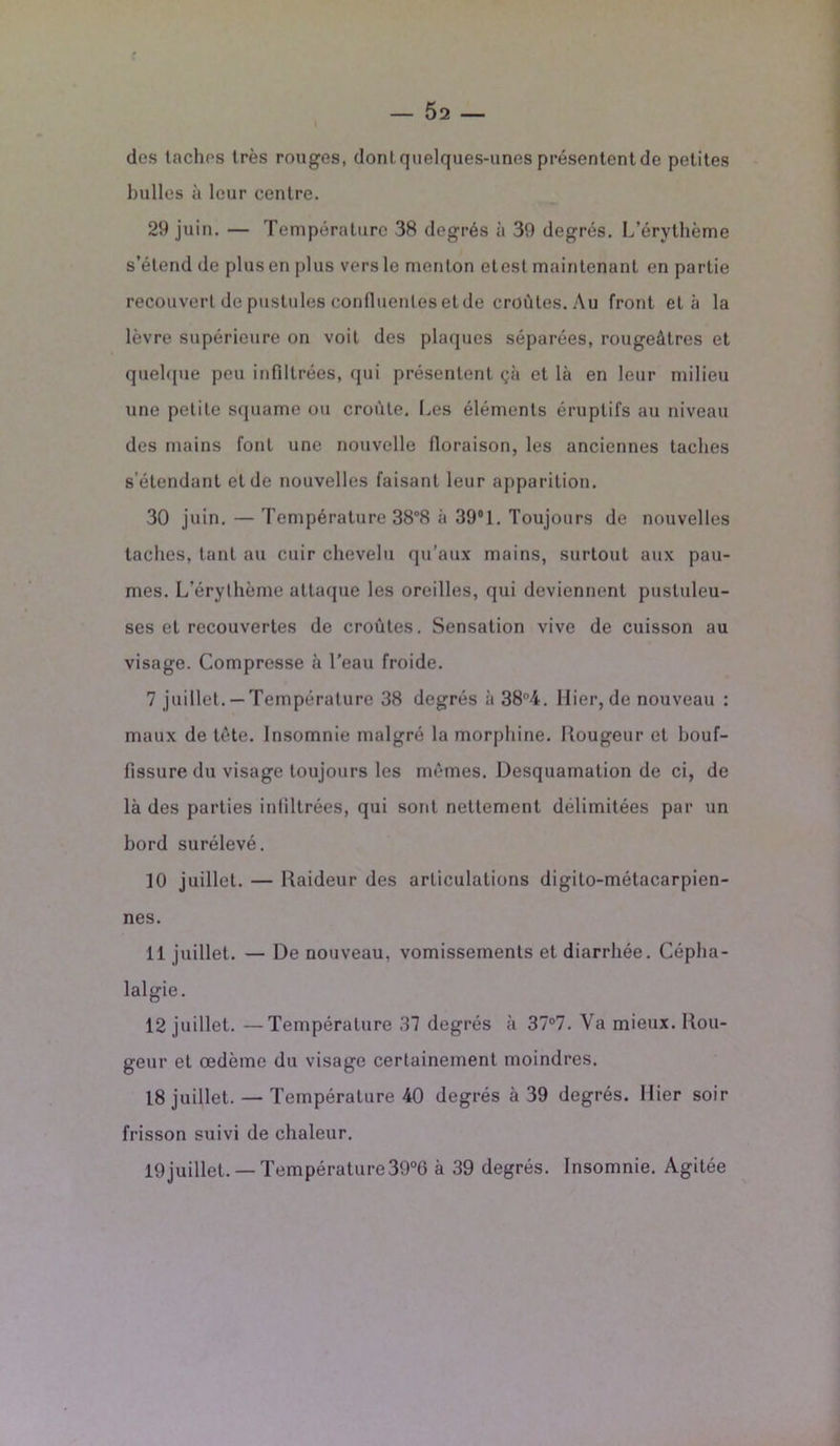 dos tachos très rouges, dont quelques-unes présentent de petites huiles à leur centre. 29 juin. — Température 38 degrés à 39 degrés. L’érythème s’étend de plus en plus vers le menton etest maintenant en partie recouvert de pustules confluentes et de croûtes. Au front et à la lèvre supérieure on voit des plaques séparées, rougeâtres et quelque peu infiltrées, qui présentent çà et là en leur milieu une petite squame ou croûte. Les éléments éruptifs au niveau des mains font une nouvelle floraison, les anciennes taches s’étendant et de nouvelles faisant leur apparition. 30 juin. — Température 38°8 à 39°1. Toujours de nouvelles taches, tant au cuir chevelu qu’aux mains, surtout aux pau- mes. L’érythème attaque les oreilles, qui deviennent pustuleu- ses et recouvertes de croûtes. Sensation vive de cuisson au visage. Compresse à l’eau froide. 7 juillet.— Température 38 degrés à 384. Hier, de nouveau : maux de tête. Insomnie malgré la morphine. Rougeur et bouf- fissure du visage toujours les mêmes. Desquamation de ci, de là des parties infiltrées, qui sont nettement délimitées par un bord surélevé. 10 juillet. — Raideur des articulations digilo-métacarpien- nes. 11 juillet. — De nouveau, vomissements et diarrhée. Cépha- lalgie. 12 juillet. —Température 37 degrés à 37°7. Va mieux. Rou- geur et œdème du visage certainement moindres. 18 juillet. — Température 40 degrés à 39 degrés. Hier soir frisson suivi de chaleur. 19juillet. —Température39°6 à 39 degrés. Insomnie. Agitée