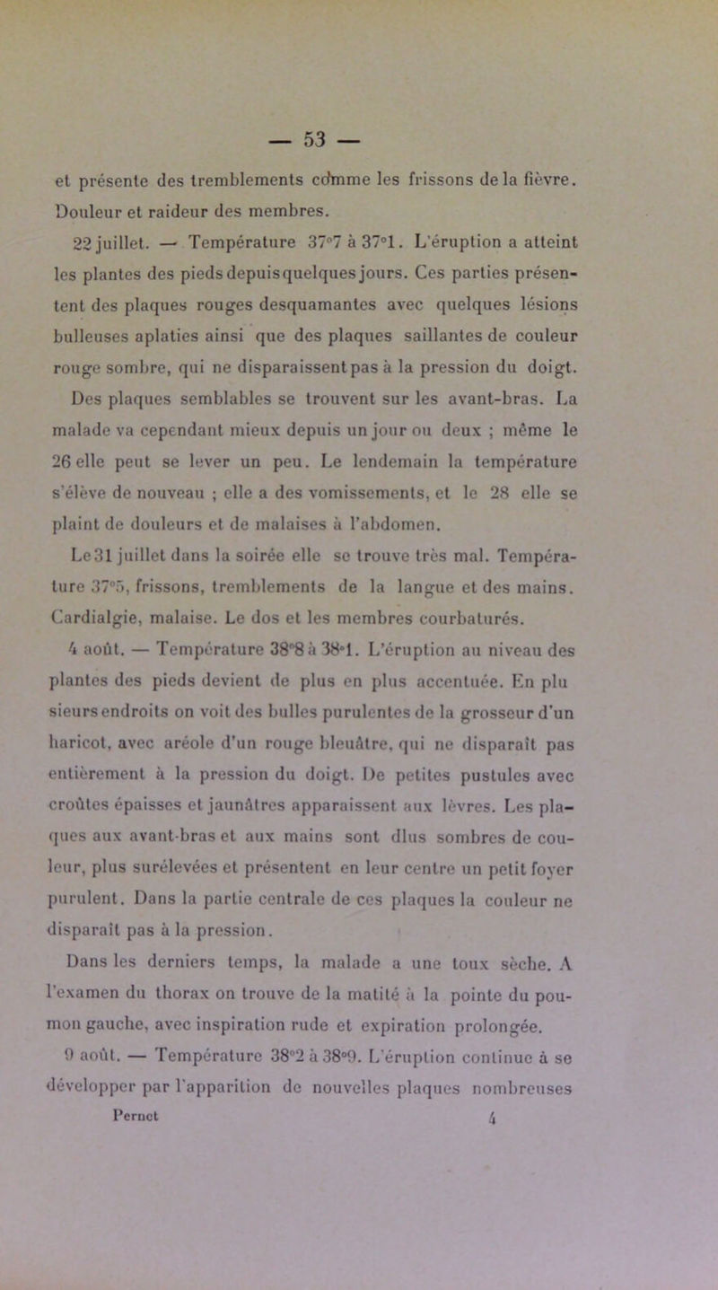 el présente des tremblements cdmme les frissons delà fièvre. Douleur et raideur des membres. 22 juillet. — Température 37°7 à 37°1. L'éruption a atteint les plantes des piedsdepuisquelques jours. Ces parties présen- tent des plaques rouges desquamantes avec quelques lésions bulleuses aplaties ainsi que des plaques saillantes de couleur rouge sombre, qui ne disparaissent pas à la pression du doigt. Des plaques semblables se trouvent sur les avant-bras. La malade va cependant mieux depuis un jour ou deux ; même le 26 elle peut se lever un peu. Le lendemain la température s’élève de nouveau ; elle a des vomissements, et le 28 elle se plaint de douleurs et de malaises à l’abdomen. Le31 juillet dans la soirée elle se trouve très mal. Tempéra- ture 37°.r>, frissons, tremblements de la langue et des mains. Cardialgie, malaise. Le dos et les membres courbaturés. 4 août. — Température 38°8à 38°1. L’éruption au niveau des plantes des pieds devient de plus en plus accentuée. Kn plu sieurs endroits on voit des bulles purulentes de la grosseur d’un haricot, avec aréole d’un rouge bleuâtre, qui ne disparait pas entièrement à la pression du doigt. De petites pustules avec croûtes épaisses et jaunâtres apparaissent aux lèvres. Les pla- ques aux avant-bras et aux mains sont dlus sombres de cou- leur, plus surélevées et présentent en leur centre un petit foyer purulent. Dans la partie centrale de ces plaques la couleur ne disparait pas à la pression. Dans les derniers temps, la malade a une toux sèche. A l’examen du thorax on trouve de la matité à la pointe du pou- mon gauche, avec inspiration rude et expiration prolongée. 0 août. — Température 38°2 à 38°9. L’éruption continue à se développer par l’apparition de nouvelles plaques nombreuses Pernct 4