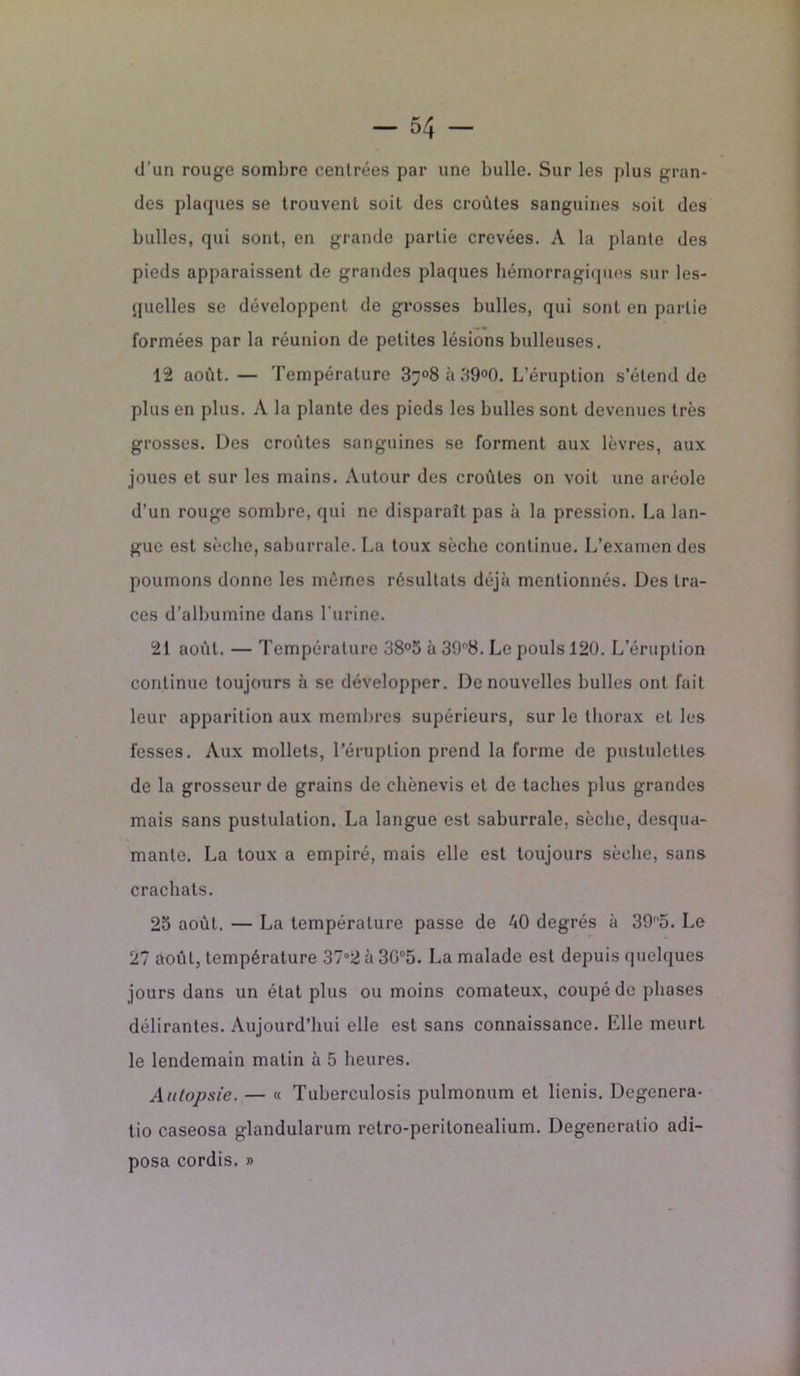 d’un rouge sombre centrées par une bulle. Sur les plus gran- des plaques se trouvent soit des croûtes sanguines soit des bulles, qui sont, en grande partie crevées. A la plante des pieds apparaissent de grandes plaques hémorragiques sur les- quelles se développent de grosses bulles, qui sont en partie formées par la réunion de petites lésions bulleuses. 12 août. — Température 37°8à39°0. L’éruption s’étend de plus en plus. A la plante des pieds les bulles sont devenues très grosses. Des croûtes sanguines se forment aux lèvres, aux joues et sur les mains. Autour des croûtes on voit une aréole d’un rouge sombre, qui ne disparaît pas à la pression. La lan- gue est sèche, saburrale. La toux sèche continue. L’examen des poumons donne les mêmes résultats déjà mentionnés. Des tra- ces d’albumine dans l’urine. 21 août. — Température 38°5 à 39f,8. Le pouls 120. L’éruption continue toujours à se développer. De nouvelles bulles ont fait leur apparition aux membres supérieurs, sur le thorax et les fesses. Aux mollets, l'éruption prend la forme de pustuletles de la grosseur de grains de chènevis et de taches plus grandes mais sans pustulation. La langue est saburrale, sèche, desqua- mante. La toux a empiré, mais elle est toujours sèche, sans crachats. 23 août. — La température passe de 40 degrés à 3905. Le 27 août, température 37°2 à 3G°5. La malade est depuis quelques jours dans un état plus ou moins comateux, coupé de phases délirantes. Aujourd’hui elle est sans connaissance. Elle meurt le lendemain matin à 5 heures. Autopsie. — « Tuberculosis pulmonum et lienis. Dégénéra- tio caseosa glandularum retro-peritonealium. Degeneratio adi- posa cordis. »