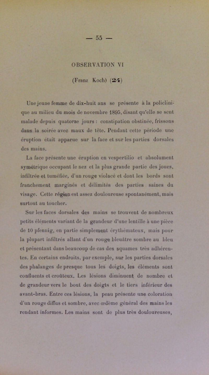 (Franz Koch) (24) Une jeune femme de dix-huit ans se présente à la policlini- que au milieu du mois de novembre 1895, disant qu’elle se sent malade depuis quatorze jours : constipation obstinée, frissons dans la soirée avec maux de tète. Pendant cette période une éruption était apparue sur la face et sur les parties dorsales des mains. La face présente une éruption en vespertilio et absolument symétrique occupant le nez et la plus grande partie des joues, infiltrée et tuméfiée, d'un rouge violacé et dont les bords sont franchement marginés et délimités des parties saines du visage. Cette région est assez douloureuse spontanément, mais surtout au toucher. Sur les faces dorsales des mains se trouvent de nombreux petits éléments variant de la grandeur d’une lentille à une pièce de 10 pfennig, en partie simplement érythémateux, mais pour la plupart infiltrés allant d'un rouge bleuâtre sombre au bleu et présentant dans beaucoup de cas des squames très adhéren- tes. En certains endroits, par exemple, sur les parties dorsales des phalanges de presque tous les doigts, les éléments sont confluents et croûteux. Les lésions diminuent de nombre et de grandeur vers le bout des doigts et le tiers inférieur des avant-bras. Entre ces lésions, la peau présente une coloration d’un rouge diiïus et sombre, avec œdème général des mains les rendant informes. Les mains sont de plus très douloureuses,