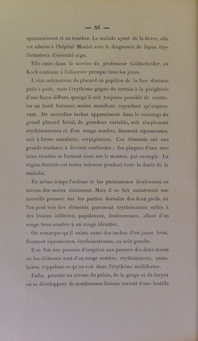 spontanément et au loucher. La malade ayant de la fièvre, elle est admise à l’hôpital Moabit avec le diagnostic de lupus éry- thémateux disséminé aigu. Elle entre dans le service du professeur Goldschcider, où Koch continue à l’observer presque tous les jours. L’état œdémateux du placard en papillon de la face diminue petit à petit, mais l’érythème gagne du terrain à la périphérie d'une façon diffuse, quoiqu'il soit toujours possible de consta- ter un bord festonné, moins manifeste cependant qu’aupara- vant. De nouvelles taches apparaissent dans le voisinage du grand placard facial, de grandeur variable, soit simplement érythémateuses et d’un rouge sombre, finement squameuses, soit à forme annulaire, serpigineuse. Ces éléments ont une grande tendance à devenir confluents ; des plaques d’une cer- taine étendue se forment ainsi sur le menton, par exemple. La région frontale est restée indemne pendant toute la durée de la maladie. En même temps l’œdème et les phénomènes douloureux au niveau des mains diminuent. Mais il se fait maintenant une nouvelle poussée sur les parties dorsales des deux pieds, où l’on peut voir des éléments purement érythémateux mêlés à des lésions infiltrées, papuleuses, douloureuses, allant d’un rouge brun sombre à un rouge bleuâtre. On remarque qu’il existe aussi des taches d’un jaune brun, finement squameuses, érythémateuses, au sein gauche. 11 se fait une poussée d’éruption aux paumes des deux mains où les éléments sont d’un rouge sombre, érythémateux, annu- laires, rappelant ce qu’on voit dans l’érythème multiforme. Enfin, poussée au niveau du palais, de la gorge et du larynx où se développent de nombreuses lésions variant d’une lentille
