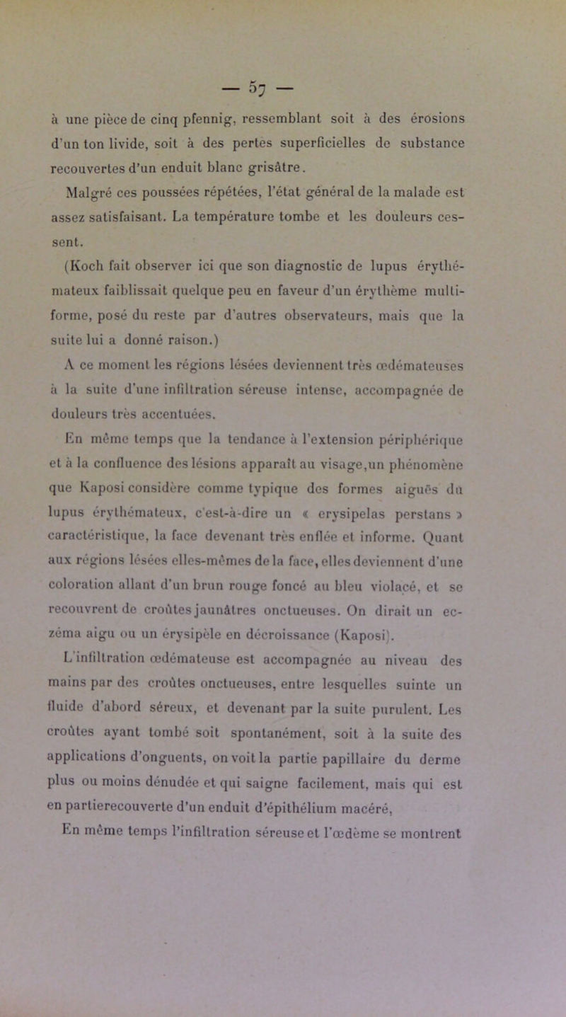 à une pièce de cinq pfennig, ressemblant soit à des érosions d’un ton livide, soit à des pertes superficielles de substance recouvertes d’un enduit blanc grisâtre. Malgré ces poussées répétées, l’état général de la malade est assez satisfaisant. La température tombe et les douleurs ces- sent. (Koch fait observer ici que son diagnostic de lupus érythé- mateux faiblissait quelque peu en faveur d’un érythème multi- forme, posé du reste par d’autres observateurs, mais que la suite lui a donné raison.) A ce moment les régions lésées deviennent très œdémateuses ii la suite d’une infiltration séreuse intense, accompagnée de douleurs très accentuées. En même temps que la tendance à l’extension périphérique et à la confluence des lésions apparaît au visage,un phénomène que Kaposi considère comme typique des formes aiguës du lupus érythémateux, c'est-à-dire un « erysipelas perstans > caractéristique, la face devenant très enflée et informe. Quant aux régions lésées elles-mêmes delà face, elles deviennent d’une coloration allant d’un brun rouge foncé au bleu violacé, et se recouvrent de croates jaunâtres onctueuses. On dirait un ec- zéma aigu ou un érysipèle en décroissance (Kaposi). L infiltration œdémateuse est accompagnée au niveau des mains par des croûtes onctueuses, entre lesquelles suinte un tluide d abord séreux, et devenant par la suite purulent. Les croûtes ayant tombé soit spontanément, soit à la suite des applications d’onguents, on voit la partie papillaire du derme plus ou moins dénudée et qui saigne facilement, mais qui est en partierecouverte d’un enduit d’épithélium macéré, En même temps l’infiltration séreuse et l’œdème se montrent