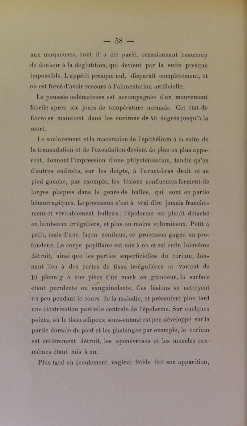 aux muqueuses, dont il a été parlé, occasionnant beaucoup de douleur à la déglutition, qui devient par la suite presque impossible. L’appétit presque nul, disparaît complètement, et on est forcé d’avoir recours à l’alimentation artificielle. La poussée œdémateuse est accompagnée d’un mouvement fébrile après six jours de température normale. Cet état de fièvre se maintient dans les environs de 40 degrés jusqu’à la mort. Le soulèvement cl la macération de l’épithélium à la suite de la transudation et de l’exsudation devient de plus en plus appa- rent, donnant l’impression d’une phlyclénisation, tandis qu’en d'autres endroits, sur les doigts, à l’avant-bras droit et au pied gauche, par exemple, les lésions confluentes forment de larges plaques dans le genre de bulles, qui sont en partie hémorragiques. Le processus n’est à vrai dire jamais franche- ment et véritablement bulleux; l’épiderme est plutôt détaché en lambeaux irréguliers, et plus ou moins volumineux. Petit à petit, mais d’une façon continue, ce processus gagne en pro- fondeur. Le corps papillaire est mis à nu et est enfin lui-même détruit, ainsi que les parties superficielles du corium, don- nant lieu à des pertes de tissu irrégulières et variant de 10 pfennig à une pièce d’un mark en grandeur, la surface étant purulente ou sanguinolente. Ces lésions se nettoyent un peu pendant le cours delà maladie, et présentent plus tard une cicatrisation partielle centrale de l’épiderme. Sur quelques points, où le tissu adipeux sous-cutané est peu développé sur la partie dorsale du pied et les phalanges par exemple, le corium est entièrement détruit, les aponévroses et les muscles eux- mêmes étant mis à nu. Plus tard un écoulement vaginal fétide fait son apparition,