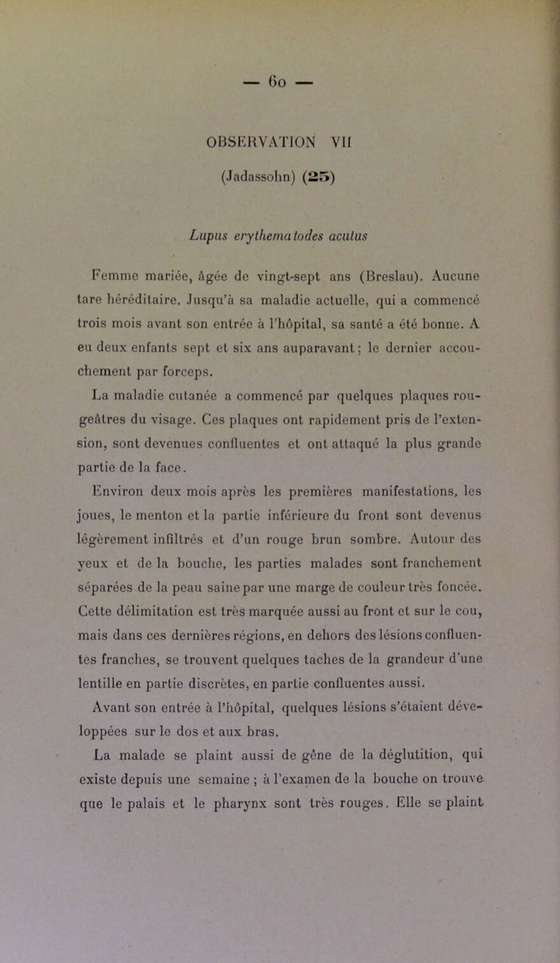 (Jadassohn) (25) Lupus erylhematodes acutus Femme mariée, âgée de vingt-sept ans (Breslau). Aucune lare héréditaire. Jusqu’à sa maladie actuelle, qui a commencé trois mois avant son entrée à l’hôpital, sa santé a été bonne. A eu deux enfants sept et six ans auparavant; le dernier accou- chement par forceps. La maladie cutanée a commencé par quelques plaques rou- geâtres du visage. Ces plaques ont rapidement pris de l’exten- sion, sont devenues confluentes et ont attaqué la plus grande partie de la face. Environ deux mois après les premières manifestations, les joues, le menton et la partie inférieure du front sont devenus légèrement infiltrés et d’un rouge brun sombre. Autour des yeux et de la bouche, les parties malades sont franchement séparées de la peau saine par une marge de couleur très foncée. Cette délimitation est très marquée aussi au front et sur le cou, mais dans ces dernières régions, en dehors des lésions confluen- tes franches, se trouvent quelques taches de la grandeur d'une lentille en partie discrètes, en partie confluentes aussi. Avant son entrée à l’hôpital, quelques lésions s’étaient déve- loppées sur le dos et aux bras. La malade se plaint aussi de gêne de la déglutition, qui existe depuis une semaine ; à l’examen de la bouche on trouve que le palais et le pharynx sont très rouges. Elle se plaint