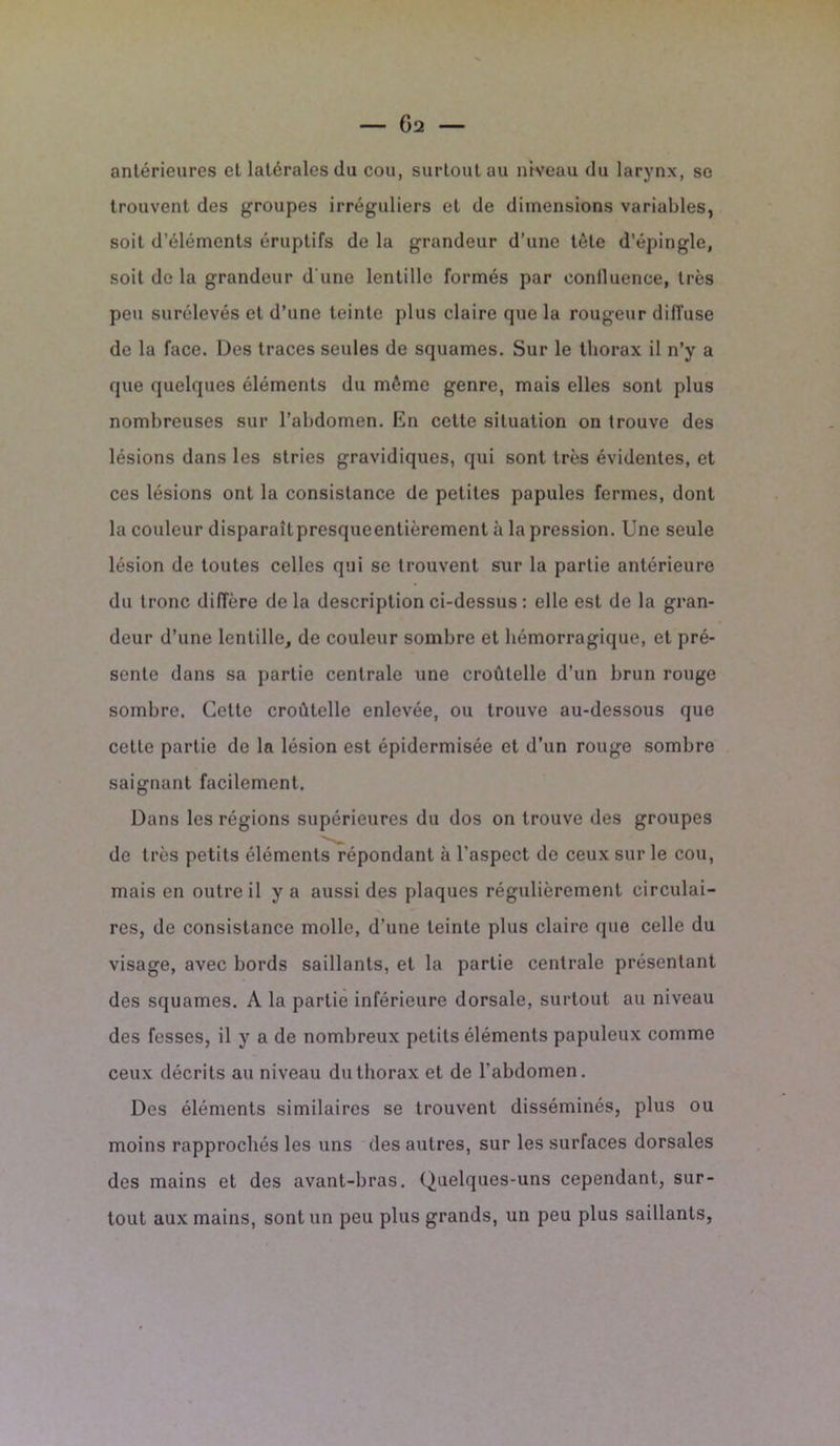 antérieures et latérales du cou, surtout au niveau du larynx, sc trouvent des groupes irréguliers et de dimensions variables, soit d’éléments éruptifs de la grandeur d’une tète d’épingle, soit de la grandeur d'une lentille formés par confluence, très peu surélevés et d’une teinte plus claire que la rougeur diffuse de la face. Des traces seules de squames. Sur le thorax il n’y a que quelques éléments du même genre, mais elles sont plus nombreuses sur l’abdomen. En cette situation on trouve des lésions dans les stries gravidiques, qui sont très évidentes, et ces lésions ont la consistance de petites papules fermes, dont la couleur disparaîtpresqueentièrement à la pression. Une seule lésion de toutes celles qui se trouvent sur la partie antérieure du tronc diffère de la description ci-dessus : elle est de la gran- deur d’une lentille, de couleur sombre et hémorragique, et pré- sente dans sa partie centrale une croûtelle d’un brun rouge sombre. Celte croûtelle enlevée, ou trouve au-dessous que celle partie de la lésion est épidermisée et d’un rouge sombre saignant facilement. Dans les régions supérieures du dos on trouve des groupes de très petits éléments répondant à l’aspect de ceux sur le cou, mais en outre il y a aussi des plaques régulièrement circulai- res, de consistance molle, d’une teinte plus claire que celle du visage, avec bords saillants, et la partie centrale présentant des squames. A la partie inférieure dorsale, surtout au niveau des fesses, il y a de nombreux petits éléments papuleux comme ceux décrits au niveau du thorax et de l’abdomen. Des éléments similaires se trouvent disséminés, plus ou moins rapprochés les uns des autres, sur les surfaces dorsales des mains et des avant-bras. Quelques-uns cependant, sur- tout aux mains, sont un peu plus grands, un peu plus saillants,