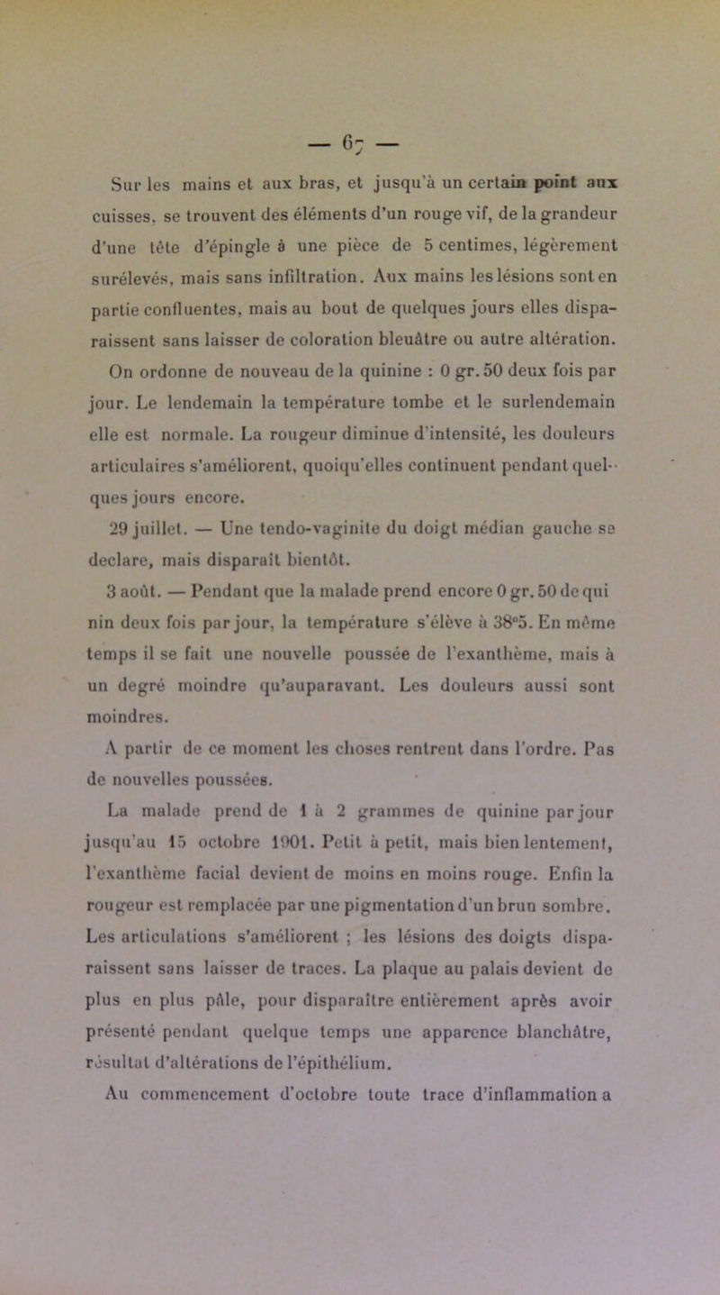 Sur les mains et aux bras, et jusqu'à un certain point aux cuisses, se trouvent des éléments d’un rouge vif, de la grandeur d’une tète d’épingle à une pièce de 5 centimes, légèrement surélevés, mais sans infiltration. Aux mains les lésions sont en partie confluentes, mais au bout de quelques jours elles dispa- raissent sans laisser de coloration bleuâtre ou autre altération. On ordonne de nouveau de la quinine : 0 gr.50 deux fois par jour. Le lendemain la température tombe et le surlendemain elle est normale. La rougeur diminue d'intensité, les douleurs articulaires s’améliorent, quoiqu'elles continuent pendant quel- ques jours encore. 29 juillet. — Une tendo-vaginite du doigt médian gauche se déclaré, mais disparaît bientôt. 3 août. — Pendant que la malade prend encore 0 gr. 50 de qui nin deux fois par jour, la température s’élève à 38°5. En même temps il se fait une nouvelle poussée de l’exanthème, mais à un degré moindre qu’auparavant. Les douleurs aussi sont moindres. A partir de ce moment les choses rentrent dans l’ordre. Pas de nouvelles poussées. La malade prend de 1 à 2 grammes de quinine par jour jusqu'au 15 octobre 1901. Petit à petit, mais bien lentement, l’exanthème facial devient de moins en moins rouge. Enfin la rougeur est remplacée par une pigmentation d’un brun sombre. Les articulations s’améliorent ; les lésions des doigts dispa- raissent sans laisser de traces. La plaque au palais devient de plus en plus pâle, pour disparaître entièrement après avoir présenté pendant quelque temps une apparence blanchâtre, résultat d’altérations de l’épithélium. Au commencement d’octobre toute trace d’inflammation a