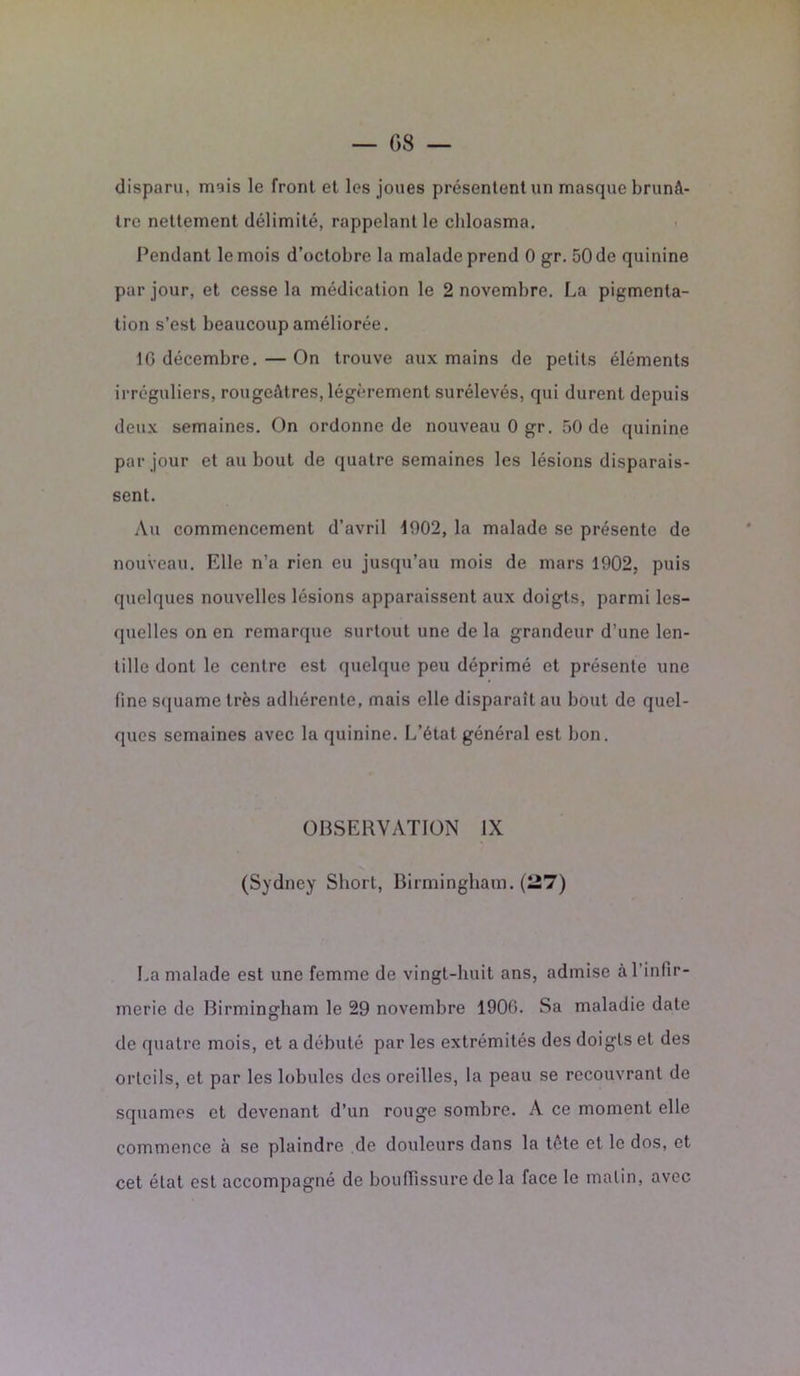 — G 8 — disparu, mais le front et les joues présentent un masque brunâ- tre nettement délimité, rappelant le cldoasma. Pendant le mois d’octobre la malade prend 0 gr. 50 de quinine par jour, et cesse la médication le 2 novembre. La pigmenta- tion s’est beaucoup améliorée. IG décembre. — On trouve aux mains de petits éléments irréguliers, rougeâtres, légèrement surélevés, qui durent depuis deux semaines. On ordonne de nouveau 0 gr. 50 de quinine par jour et au bout de quatre semaines les lésions disparais- sent. Au commencement d’avril 1902, la malade se présente de nouveau. Elle n’a rien eu jusqu’au mois de mars 1902, puis quelques nouvelles lésions apparaissent aux doigts, parmi les- quelles on en remarque surtout une de la grandeur d’une len- tille dont le centre est quelque peu déprimé et présente une fine squame très adhérente, mais elle disparaît au bout de quel- ques semaines avec la quinine. L’état général est bon. OBSERVATION IX (Sydney Short, Birmingham. (27) La malade est une femme de vingt-huit ans, admise à l'infir- merie de Birmingham le 29 novembre 1900. Sa maladie date de quatre mois, et a débuté par les extrémités des doigts et des orteils, et par les lobules des oreilles, la peau se recouvrant de squames et devenant d’un rouge sombre. A ce moment elle commence à se plaindre de douleurs dans la tôte et le dos, et cet état est accompagné de bouffissure de la face le malin, avec