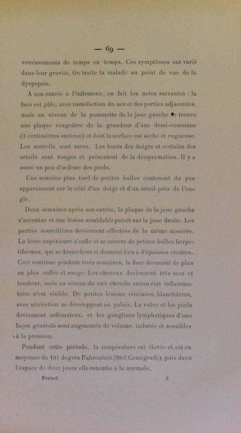 - 69 - vomissements de temps en temps. Ces symptômes ont varié dans leur gravité. On traite la malade au point de vue de la dyspepsie. A son entrée à l'infirmerie, on fait les notes suivantes : la face est pâle, avec tuméfaction du nez et des parties adjacentes, mais au nivenu de la pommette de la joue gauche #e trouve une plaque rougeâtre de la grandeur d'une demi-couronne (3 centimètres environ) et dont la surface est sèche et rugueuse. Les sourcils sont rares. Les bouts des doigts et certains des orteils sont rouges et présentent de la desquamation. Il y a aussi un peu d’œdème des pieds. Une semaine plus tard de petites bulles contenant du pus apparaissent sur le côté d’un doigt et d'un orteil près de l’on- gle. Deux semaines après son entrée, la plaque de la joue gauche s’accentue et une lésion semblable parait sur la joue droite. Les parties sourcilières deviennent affectées de la même manière. La lèvre supérieure s'enfle et se couvre de petites bulles herpé- tiformes. qui se dessèchent et donnent lieu à d’épaisses croûtes. Ceci continue pendant trois semaines, la face devenant de plus en plus enflée et rouge. Les cheveux deviennent très secs et tombent, mais au niveau du cuir chevelu aucun état inflamma- toire n’est visible. De petites lésions circinées, blanchâtres, avec ulcération se développent au palais. La vulve et les pieds deviennent œdémateux, et les ganglions lymphatiques d une façon générale sont augmentés de volume, indurés et sensibles \ à la pression. Pendant cette période, la température est élevée et est en moyenne de 101 degrés Fahrenheit(38f>3 Centigrade), puis dans l’espace de deux jours elle retombe à la normale. Pernet 5