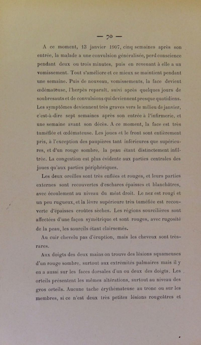 A ce moment, 13 janvier 1907, cin<| semaines après son entrée, la malade a une convulsion généralisée, perd conscience pendant deux ou trois minutes, puis en revenant à elle a un vomissement. Tout s’améliore et ce mieux se maintient pendant une semaine. Puis de nouveau, vomissements, la face devient œdémateuse, l’herpès reparaît, suivi après quelques jours de soubresauts et de convulsions qui deviennent presque quotidiens. Les symptômes deviennent très graves vers le milieu de janvier, c’est-à-dire sept semaines après son entrée à l’infirmerie, et une semaine avant son décès. A ce moment, la face est très tuméfiée et œdémateuse. Les joues et le front sont entièrement pris, à l’exception des paupières tant inférieures que supérieu- res, et d’un rouge sombre, la peau étant distinctement infil- trée. La congestion est plus évidente aux parties centrales des joues qu’aux parties périphériques. Les deux oreilles sont très enflées et rouges, et leurs parties externes sont recouvertes d’eschares épaisses et blanchâtres, avec écoulement au niveau du méat droit. Le nez est rougi et un peu rugueux, et la lèvre supérieure très tuméfiée est recou- verte d’épaisses croûtes sèches. Les régions sourcilières sont affectées d’une façon symétrique et sont rouges, avec rugosité de la peau, les sourcils étant clairsemés. Au cuir chevelu pas d’éruption, mais les cheveux sont très- rares. Aux doigts des deux mains on trouve des lésions squameuses d’un rouge sombre, surtout aux extrémités palmaires mais il y en a aussi sur les faces dorsales d’un ou deux des doigts. Les orteils présentent les mêmes altérations, surtout au niveau des gros orteils. Aucune tache érythémateuse au tronc ou sur les membres, si ce n’est deux très petites lésions rougeâtres et