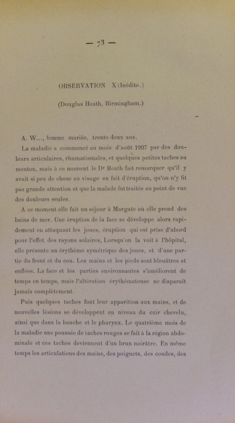 OBSERVATION X (Inédite.) (Douglas lleatli, Birmingham.) A. W..., femme mariée, trente-deux ans. La maladie a commencé au mois d’août 1907 par des dou- leurs articulaires, rhumatismales, et quelques petites taches au menton, mais à ce moment le Dr Hcath fait remarquer qu’il y avait si peu de chose au visage en fait d’éruption, qu’on n’v lit pas grande attention et que la malade fut traitée au point de vue des douleurs seules. A ce moment elle fait un séjour à Margate où elle prend des bains de mer. Une éruption de la face se développe alors rapi- dement en attaquant les joues, éruption qui est prise d’abord pour l’effet des rayons solaires, Lorsqu’on la voit à l’hôpital, elle présente un érythème symétrique des joues, et d’une par- tie du front et du cou. Les mains et les pieds sont bleuâtres et enflées. La face et les parties environnantes s’améliorent de temps en temps, mais l’altération érythémateuse ne disparait jamais complètement. Puis quelques taches font leur apparition aux mains, et de nouvelles lésions se développent au niveau du cuir chevelu, ainsi que dans la bouche et le pharynx. Le quatrième mois de la maladie une poussée de taches rouges se fait à la région abdo- minale et ces taches deviennent d'un brun noirâtre. En même temps les articulations des mains, des poignets, des coudes, des