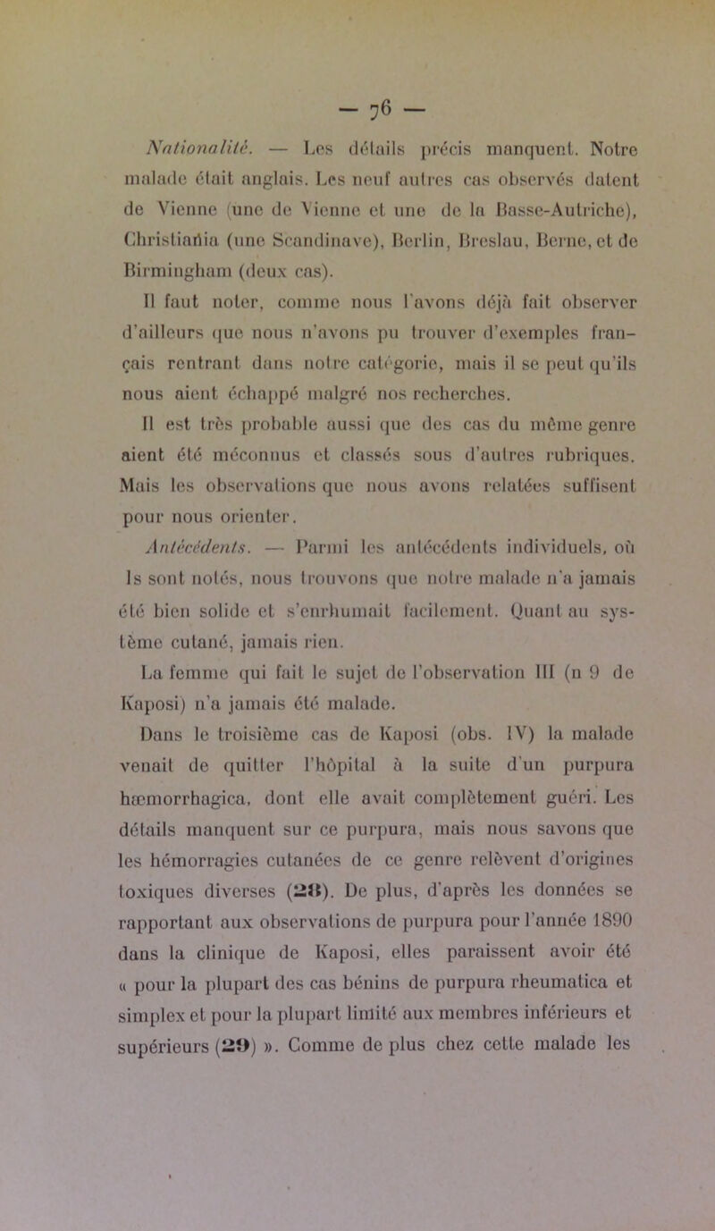 Nationalité. — Los détails précis manquent. Notre malade était anglais. Les neuf autres cas observés datent de Vienne (une de Vienne et une de la Basse-Autriche), Christiariia (une Scandinave), Berlin, Breslau, Berne, et de Birmingham (deux cas). Il faut noter, comme nous l’avons déjà fait observer d’ailleurs que nous n’avons pu trouver d’exemples fran- çais rentrant dans notre catégorie, mais il se peut qu’ils nous aient échappé malgré nos recherches. B est très probable aussi que des cas du môme genre aient été méconnus et classés sous d’autres rubriques. Mais les observations que nous avons relatées suffisent pour nous orienter. Antécédents. — Parmi les antécédents individuels, où Is sont notés, nous trouvons (pie notre malade n'a jamais été bien solide et s’enrhumait facilement. Quant au sys- tème cutané, jamais rien. La femme qui fait le sujet de l’observation III (n 9 de Kaposi) n’a jamais été malade. Dans le troisième cas de Kaposi (obs. IV) la malade venait de quitter l’hôpital à la suite d'un purpura hæmorrhagica, dont elle avait complètement guéri. Les détails manquent sur ce purpura, mais nous savons que les hémorragies cutanées de ce genre relèvent d’origines toxiques diverses (29). De plus, d’après les données se rapportant aux observations de purpura pour l’année 1890 dans la clinique de Kaposi, elles paraissent avoir été « pour la plupart des cas bénins de purpura rheumatica et simplex et pour la plupart limité aux membres inférieurs et supérieurs (29) ». Comme déplus chez cette malade les