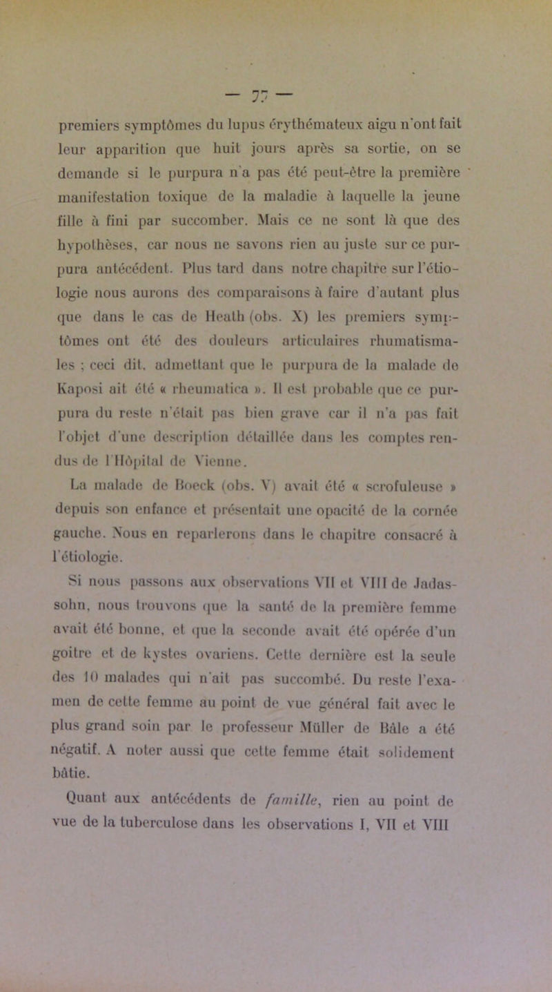 premiers symptômes du lupus érythémateux aigu n'ont tait leur apparition que huit jours après sa sortie, on se demande si le purpura n'a pas été peut-être la première ‘ manifestation toxique de la maladie à laquelle la jeune fille à fini par succomber. Mais ce ne sont là que des hypothèses, car nous ne savons rien au juste sur ce pur- pura antécédent. Plus tard dans notre chapitre sur l’étio- logie nous aurons des comparaisons à faire d’autant plus que dans le cas de Heath (obs. X) les premiers symp- tômes ont été des douleurs articulaires rhumatisma- les ; ceci dit, admettant que le purpura de la malade do Kaposi ait été « rheumatica ». Il est probable que ce pur- pura du reste n’était pas bien grave car il n’a pas fait l’objet d'une description détaillée dans les comptes ren- dus de ( Hôpital de Vienne. La malade de Boeck (obs. V) avait été « scrofuleuse » depuis son enfance et présentait une opacité «le la cornée gauche. Nous en reparlerons dans le chapitre consacré à l’étiologie. Si nous passons aux observations VII et VIII de .ladas- sohn, nous trouvons que la santé de la première femme avait été bonne, et que la seconde avait été opérée d’un goitre et de kystes ovariens. Cette dernière est la seule des 10 malades qui n'ait pas succombé. Du reste l’exa- men de celte femme au point de vue général fait avec le plus grand soin par le professeur Müller de Bâle a été négatif. A noter aussi que cette femme était solidement bâtie. Quant aux antécédents de famille, rien au point de