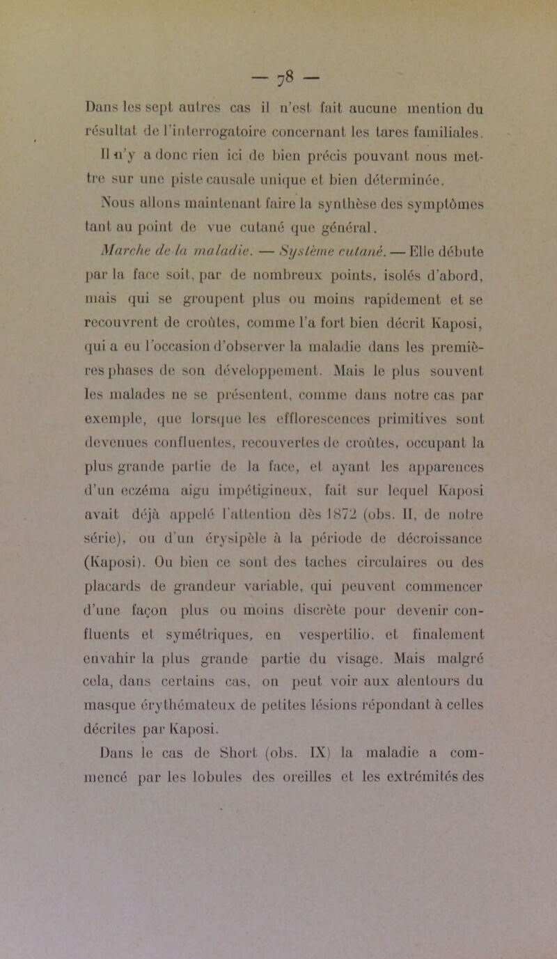 Dans les sept autres cas il n’est, fait aucune mention du résultat de l’interrogatoire concernant les tares familiales. H -n'y a donc rien ici de bien précis pouvant nous met- tre sur une piste causale unique et bien déterminée. Nous allons maintenant faire la synthèse des symptômes tant au point de vue cutané que général. Marche (le la maladie. — Système cutané. — Elle débute par la face soit, par de nombreux points, isolés d’abord, mais qui se groupent plus ou moins rapidement et se recouvrent de croûtes, comme l’a fort bien décrit Kaposi, quia eu l’occasion d’observer la maladie dans les premiè- res phases de son développement. Mais le plus souvent les malades ne se présentent, comme dans notre cas par exemple, que lorsque les efflorescences primitives sont devenues confluentes, recouvertes de croûtes, occupant la plus grande partie de la face, et ayant les apparences d’un eczéma aigu impétigineux, fait sur lequel Kaposi avait déjà appelé l’attention dès 1872 (obs. 11. de notre série), ou d’un érysipèle à la période de décroissance (Kaposi). Ou bien ce sont des taches circulaires ou des placards de grandeur variable, qui peuvent commencer d’une façon plus ou moins discrète pour devenir con- fluents et symétriques, en vespertilio. et finalement envahir la plus grande partie du visage. Mais malgré cela, dans certains cas, on peut voir aux alentours du masque érythémateux de petites lésions répondant à celles décrites par Kaposi. Dans le cas de Short (obs. IX) la maladie a com- mencé par les lobules des oreilles et les extrémités des